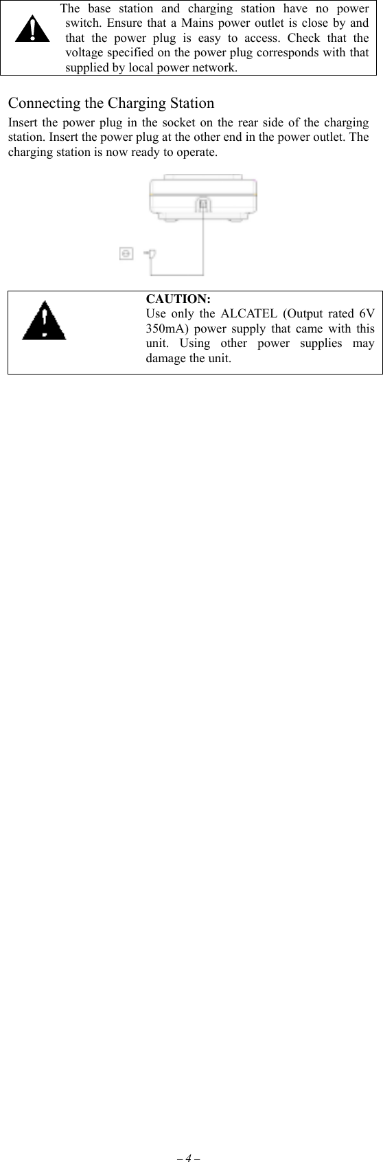 – 4 –         The base station and charging station have no power switch. Ensure that a Mains power outlet is close by and that the power plug is easy to access. Check that the voltage specified on the power plug corresponds with that supplied by local power network.  Connecting the Charging Station Insert the power plug in the socket on the rear side of the charging station. Insert the power plug at the other end in the power outlet. The charging station is now ready to operate.     CAUTION: Use only the ALCATEL (Output rated 6V 350mA) power supply that came with this unit. Using other power supplies may damage the unit.                                                    