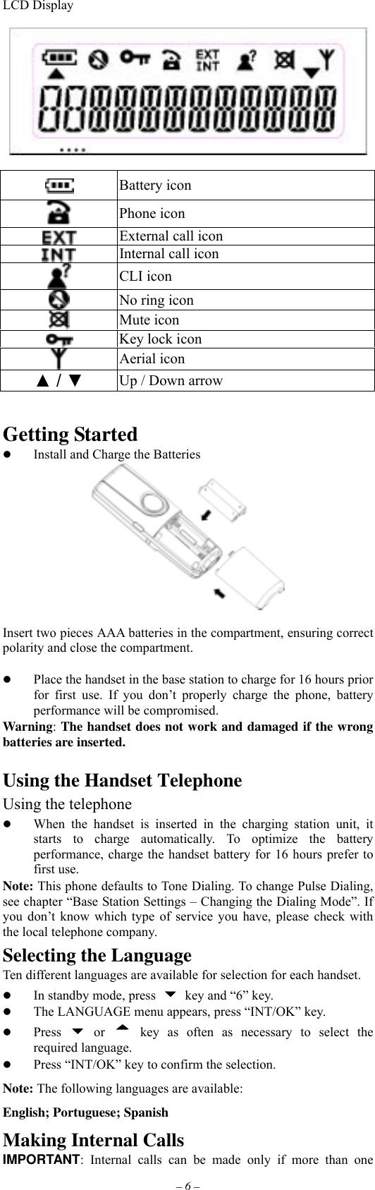 – 6 – LCD Display     Battery icon  Phone icon  External call icon  Internal call icon  CLI icon  No ring icon  Mute icon  Key lock icon  Aerial icon ▲ / ▼ Up / Down arrow   Getting Started   Install and Charge the Batteries   Insert two pieces AAA batteries in the compartment, ensuring correct polarity and close the compartment.    Place the handset in the base station to charge for 16 hours prior for first use. If you don’t properly charge the phone, battery performance will be compromised. Warning: The handset does not work and damaged if the wrong batteries are inserted.  Using the Handset Telephone Using the telephone   When the handset is inserted in the charging station unit, it starts to charge automatically. To optimize the battery performance, charge the handset battery for 16 hours prefer to first use. Note: This phone defaults to Tone Dialing. To change Pulse Dialing, see chapter “Base Station Settings – Changing the Dialing Mode”. If you don’t know which type of service you have, please check with the local telephone company. Selecting the Language Ten different languages are available for selection for each handset.   In standby mode, press    key and “6” key.   The LANGUAGE menu appears, press “INT/OK” key.   Press   or  key as often as necessary to select the required language.   Press “INT/OK” key to confirm the selection. Note: The following languages are available: English; Portuguese; Spanish Making Internal Calls IMPORTANT: Internal calls can be made only if more than one 