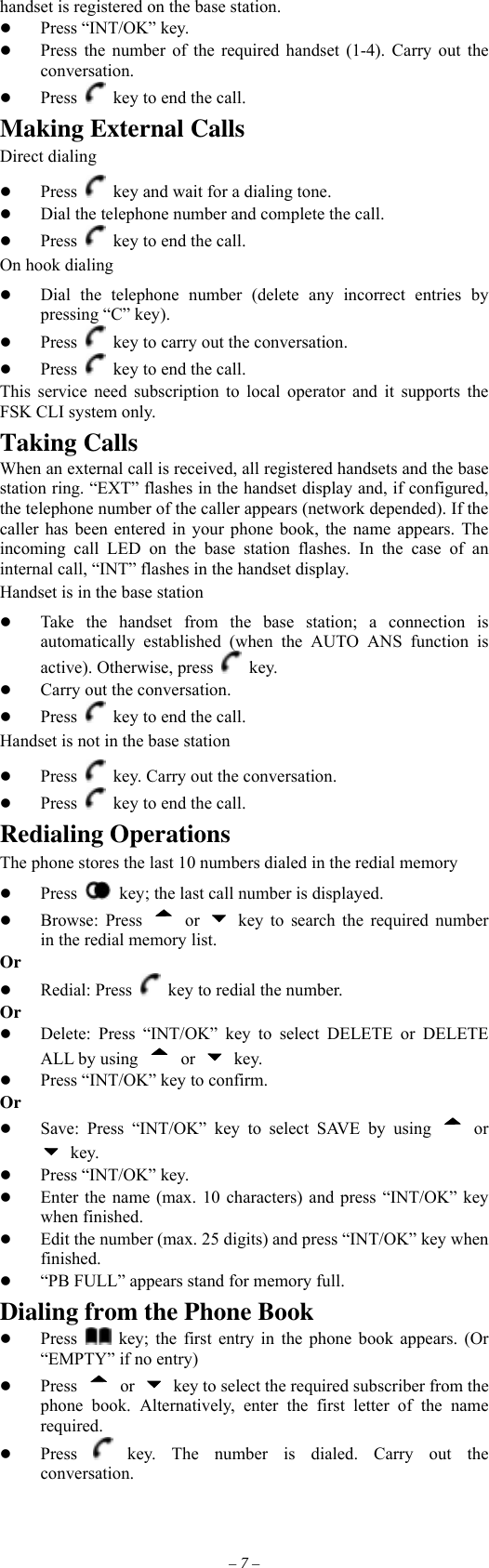 – 7 – handset is registered on the base station.   Press “INT/OK” key.   Press the number of the required handset (1-4). Carry out the conversation.   Press    key to end the call. Making External Calls Direct dialing   Press   key and wait for a dialing tone.   Dial the telephone number and complete the call.   Press   key to end the call. On hook dialing   Dial the telephone number (delete any incorrect entries by pressing “C” key).   Press    key to carry out the conversation.   Press    key to end the call. This service need subscription to local operator and it supports the FSK CLI system only. Taking Calls When an external call is received, all registered handsets and the base station ring. “EXT” flashes in the handset display and, if configured, the telephone number of the caller appears (network depended). If the caller has been entered in your phone book, the name appears. The incoming call LED on the base station flashes. In the case of an internal call, “INT” flashes in the handset display. Handset is in the base station   Take the handset from the base station; a connection is automatically established (when the AUTO ANS function is active). Otherwise, press   key.   Carry out the conversation.   Press    key to end the call.   Handset is not in the base station   Press    key. Carry out the conversation.   Press    key to end the call. Redialing Operations The phone stores the last 10 numbers dialed in the redial memory   Press    key; the last call number is displayed.     Browse: Press  or   key to search the required number in the redial memory list. Or   Redial: Press    key to redial the number. Or   Delete: Press “INT/OK” key to select DELETE or DELETE ALL by using  or   key.   Press “INT/OK” key to confirm. Or   Save: Press “INT/OK” key to select SAVE by using  or  key.   Press “INT/OK” key.   Enter the name (max. 10 characters) and press “INT/OK” key when finished.   Edit the number (max. 25 digits) and press “INT/OK” key when finished.   “PB FULL” appears stand for memory full. Dialing from the Phone Book   Press    key; the first entry in the phone book appears. (Or “EMPTY” if no entry)   Press  or    key to select the required subscriber from the phone book. Alternatively, enter the first letter of the name required.   Press   key. The number is dialed. Carry out the conversation. 