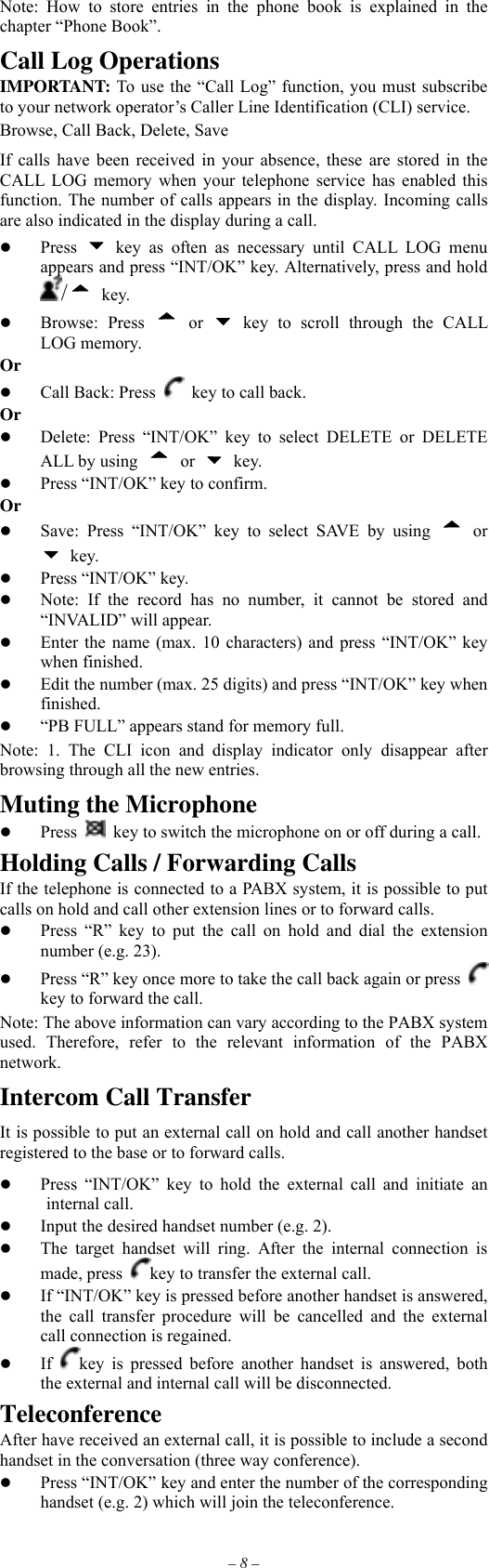 – 8 – Note: How to store entries in the phone book is explained in the chapter “Phone Book”. Call Log Operations IMPORTANT: To use the “Call Log” function, you must subscribe to your network operator’s Caller Line Identification (CLI) service. Browse, Call Back, Delete, Save If calls have been received in your absence, these are stored in the CALL LOG memory when your telephone service has enabled this function. The number of calls appears in the display. Incoming calls are also indicated in the display during a call.   Press   key as often as necessary until CALL LOG menu appears and press “INT/OK” key. Alternatively, press and hold / key.   Browse: Press  or   key to scroll through the CALL LOG memory. Or   Call Back: Press    key to call back. Or   Delete: Press “INT/OK” key to select DELETE or DELETE ALL by using  or   key.   Press “INT/OK” key to confirm. Or   Save: Press “INT/OK” key to select SAVE by using  or  key.   Press “INT/OK” key.   Note: If the record has no number, it cannot be stored and “INVALID” will appear.   Enter the name (max. 10 characters) and press “INT/OK” key when finished.   Edit the number (max. 25 digits) and press “INT/OK” key when finished.   “PB FULL” appears stand for memory full. Note: 1. The CLI icon and display indicator only disappear after browsing through all the new entries. Muting the Microphone   Press    key to switch the microphone on or off during a call. Holding Calls / Forwarding Calls If the telephone is connected to a PABX system, it is possible to put calls on hold and call other extension lines or to forward calls.   Press “R” key to put the call on hold and dial the extension number (e.g. 23).   Press “R” key once more to take the call back again or press   key to forward the call. Note: The above information can vary according to the PABX system used. Therefore, refer to the relevant information of the PABX network. Intercom Call Transfer It is possible to put an external call on hold and call another handset registered to the base or to forward calls.   Press “INT/OK” key to hold the external call and initiate an  internal call.   Input the desired handset number (e.g. 2).   The target handset will ring. After the internal connection is made, press  key to transfer the external call.   If “INT/OK” key is pressed before another handset is answered, the call transfer procedure will be cancelled and the external call connection is regained.   If  key is pressed before another handset is answered, both the external and internal call will be disconnected. Teleconference After have received an external call, it is possible to include a second handset in the conversation (three way conference).   Press “INT/OK” key and enter the number of the corresponding handset (e.g. 2) which will join the teleconference. 