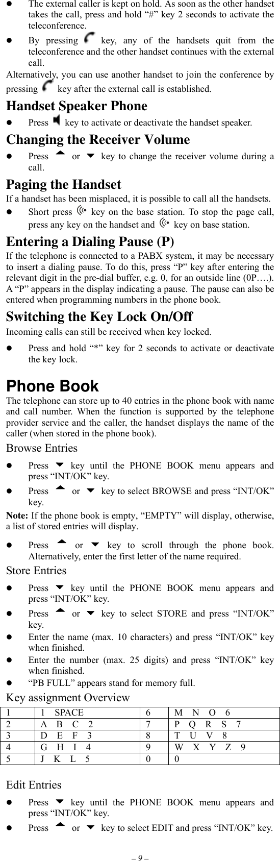 – 9 –   The external caller is kept on hold. As soon as the other handset takes the call, press and hold “#” key 2 seconds to activate the teleconference.   By pressing   key, any of the handsets quit from the teleconference and the other handset continues with the external call. Alternatively, you can use another handset to join the conference by pressing   key after the external call is established. Handset Speaker Phone   Press    key to activate or deactivate the handset speaker. Changing the Receiver Volume   Press  or    key to change the receiver volume during a call. Paging the Handset If a handset has been misplaced, it is possible to call all the handsets.   Short press   key on the base station. To stop the page call, press any key on the handset and   key on base station. Entering a Dialing Pause (P) If the telephone is connected to a PABX system, it may be necessary to insert a dialing pause. To do this, press “P” key after entering the relevant digit in the pre-dial buffer, e.g. 0, for an outside line (0P….). A “P” appears in the display indicating a pause. The pause can also be entered when programming numbers in the phone book. Switching the Key Lock On/Off Incoming calls can still be received when key locked.   Press and hold “*” key for 2 seconds to activate or deactivate the key lock.  Phone Book The telephone can store up to 40 entries in the phone book with name and call number. When the function is supported by the telephone provider service and the caller, the handset displays the name of the caller (when stored in the phone book). Browse Entries   Press   key until the PHONE BOOK menu appears and press “INT/OK” key.   Press  or    key to select BROWSE and press “INT/OK” key. Note: If the phone book is empty, “EMPTY” will display, otherwise, a list of stored entries will display.   Press  or   key to scroll through the phone book. Alternatively, enter the first letter of the name required. Store Entries   Press   key until the PHONE BOOK menu appears and press “INT/OK” key.   Press  or   key to select STORE and press “INT/OK” key.   Enter the name (max. 10 characters) and press “INT/OK” key when finished.   Enter the number (max. 25 digits) and press “INT/OK” key when finished.   “PB FULL” appears stand for memory full. Key assignment Overview 1  1  SPACE  6  M  N  O  6 2  A  B  C  2  7  P  Q  R  S  7 3  D  E  F  3  8  T  U  V  8 4  G  H  I  4  9  W  X  Y  Z  9 5  J  K  L  5  0  0  Edit Entries   Press   key until the PHONE BOOK menu appears and press “INT/OK” key.   Press  or    key to select EDIT and press “INT/OK” key. 