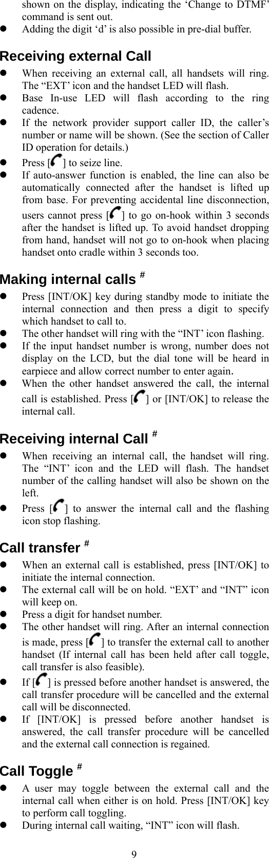  9shown on the display, indicating the ‘Change to DTMF’ command is sent out.   Adding the digit ‘d’ is also possible in pre-dial buffer. Receiving external Call   When receiving an external call, all handsets will ring. The “EXT’ icon and the handset LED will flash.   Base In-use LED will flash according to the ring cadence.   If the network provider support caller ID, the caller’s number or name will be shown. (See the section of Caller ID operation for details.)   Press [ ] to seize line.   If auto-answer function is enabled, the line can also be automatically connected after the handset is lifted up from base. For preventing accidental line disconnection, users cannot press [ ] to go on-hook within 3 seconds after the handset is lifted up. To avoid handset dropping from hand, handset will not go to on-hook when placing handset onto cradle within 3 seconds too. Making internal calls #   Press [INT/OK] key during standby mode to initiate the internal connection and then press a digit to specify which handset to call to.   The other handset will ring with the “INT’ icon flashing.   If the input handset number is wrong, number does not display on the LCD, but the dial tone will be heard in earpiece and allow correct number to enter again.   When the other handset answered the call, the internal call is established. Press [ ] or [INT/OK] to release the internal call. Receiving internal Call #   When receiving an internal call, the handset will ring. The “INT’ icon and the LED will flash. The handset number of the calling handset will also be shown on the left.   Press [ ] to answer the internal call and the flashing icon stop flashing. Call transfer #   When an external call is established, press [INT/OK] to initiate the internal connection.   The external call will be on hold. “EXT’ and “INT” icon will keep on.   Press a digit for handset number.   The other handset will ring. After an internal connection is made, press [ ] to transfer the external call to another handset (If internal call has been held after call toggle, call transfer is also feasible).   If [ ] is pressed before another handset is answered, the call transfer procedure will be cancelled and the external call will be disconnected.   If [INT/OK] is pressed before another handset is answered, the call transfer procedure will be cancelled and the external call connection is regained. Call Toggle #   A user may toggle between the external call and the internal call when either is on hold. Press [INT/OK] key to perform call toggling.   During internal call waiting, “INT” icon will flash. 