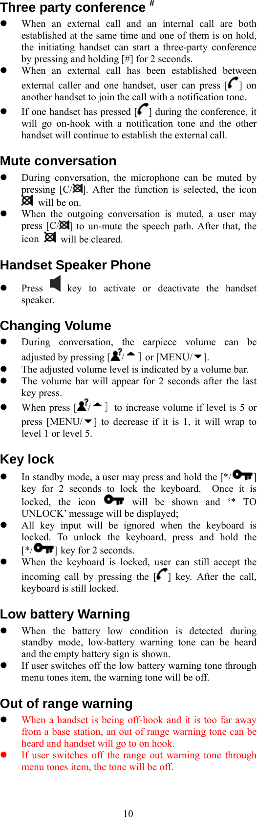  10Three party conference #   When an external call and an internal call are both established at the same time and one of them is on hold, the initiating handset can start a three-party conference by pressing and holding [#] for 2 seconds.   When an external call has been established between external caller and one handset, user can press [ ] on another handset to join the call with a notification tone.   If one handset has pressed [ ] during the conference, it will go on-hook with a notification tone and the other handset will continue to establish the external call. Mute conversation   During conversation, the microphone can be muted by pressing [C/ ]. After the function is selected, the icon   will be on.   When the outgoing conversation is muted, a user may press [C/ ] to un-mute the speech path. After that, the icon   will be cleared. Handset Speaker Phone   Press   key to activate or deactivate the handset speaker. Changing Volume   During conversation, the earpiece volume can be adjusted by pressing [ /] or [MENU/ ].   The adjusted volume level is indicated by a volume bar.   The volume bar will appear for 2 seconds after the last key press.   When press [ /] to increase volume if level is 5 or press [MENU/ ] to decrease if it is 1, it will wrap to level 1 or level 5. Key lock   In standby mode, a user may press and hold the [*/ ] key for 2 seconds to lock the keyboard.  Once it is locked, the icon   will be shown and ‘* TO UNLOCK’ message will be displayed;   All key input will be ignored when the keyboard is locked. To unlock the keyboard, press and hold the [*/ ] key for 2 seconds.       When the keyboard is locked, user can still accept the incoming call by pressing the [ ] key. After the call, keyboard is still locked. Low battery Warning   When the battery low condition is detected during standby mode, low-battery warning tone can be heard and the empty battery sign is shown.   If user switches off the low battery warning tone through menu tones item, the warning tone will be off. Out of range warning   When a handset is being off-hook and it is too far away from a base station, an out of range warning tone can be heard and handset will go to on hook.   If user switches off the range out warning tone through menu tones item, the tone will be off. 