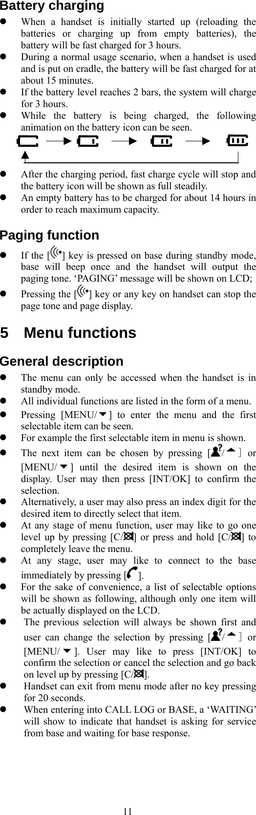  11Battery charging   When a handset is initially started up (reloading the batteries or charging up from empty batteries), the battery will be fast charged for 3 hours.     During a normal usage scenario, when a handset is used and is put on cradle, the battery will be fast charged for at about 15 minutes.   If the battery level reaches 2 bars, the system will charge for 3 hours.     While the battery is being charged, the following animation on the battery icon can be seen.      After the charging period, fast charge cycle will stop and the battery icon will be shown as full steadily.   An empty battery has to be charged for about 14 hours in order to reach maximum capacity. Paging function   If the [ ] key is pressed on base during standby mode, base will beep once and the handset will output the paging tone. ‘PAGING’ message will be shown on LCD;   Pressing the [ ] key or any key on handset can stop the page tone and page display. 5 Menu functions General description   The menu can only be accessed when the handset is in standby mode.   All individual functions are listed in the form of a menu.   Pressing [MENU/ ] to enter the menu and the first selectable item can be seen.   For example the first selectable item in menu is shown.   The next item can be chosen by pressing [/] or [MENU/ ] until the desired item is shown on the display. User may then press [INT/OK] to confirm the selection.   Alternatively, a user may also press an index digit for the desired item to directly select that item.   At any stage of menu function, user may like to go one level up by pressing [C/ ] or press and hold [C/ ] to completely leave the menu.   At any stage, user may like to connect to the base immediately by pressing [ ].   For the sake of convenience, a list of selectable options will be shown as following, although only one item will be actually displayed on the LCD.   The previous selection will always be shown first and user can change the selection by pressing [ /] or [MENU/ ]. User may like to press [INT/OK] to confirm the selection or cancel the selection and go back on level up by pressing [C/ ].   Handset can exit from menu mode after no key pressing for 20 seconds.   When entering into CALL LOG or BASE, a ‘WAITING’ will show to indicate that handset is asking for service from base and waiting for base response.   