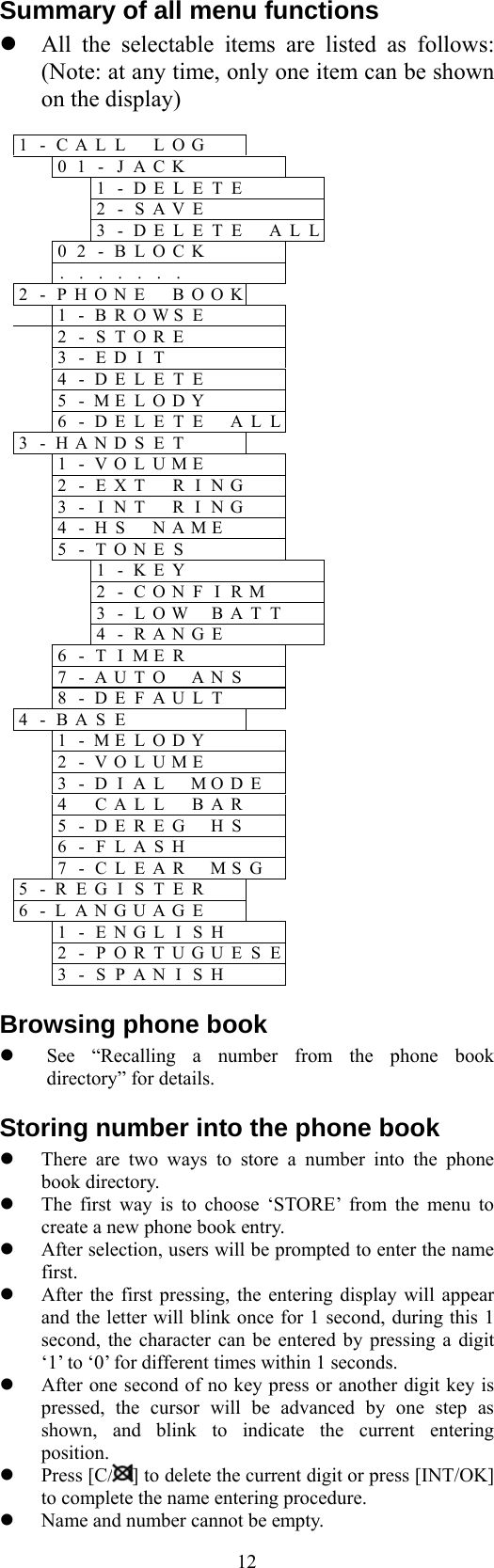  12Summary of all menu functions    All the selectable items are listed as follows: (Note: at any time, only one item can be shown on the display)  1 - C A L L  LOG                  0 1 - J ACK                     1 - DELETE                   2 - SAVE                    3 - DELETE  ALL             0 2 - B LOCK                  . . . . ...                  2 - P H O N E BOOK                1 - B R OWSE                  2 - S T ORE                   3 - E D IT                    4 - D E LETE                   5 - M E LODY                  6 - D E LETE  ALL             3 - H A N D SET                   1 - V O LUME                  2 - E X T RING                3 - I N T RING                4 - H S  NAME                 5 - T O NES                     1 - KEY                     2 - CONFIRM                 3 - LOW BATT                4 - RANGE                 6 - T I MER                   7 - A U TO ANS                8 - D E FAULT               4 - B A S E                       1 - M E LODY               2 - V O LUME               3 - D I AL MODE               4  C A LL BAR                5 - D E REG HS                6 - F L ASH                7 - C L EAR MSG          5 - R E G I STER                 6 - L A N G UAGE                   1 - E N GLISH                 2 - P O RTUGUESE              3 - S P ANISH               Browsing phone book   See “Recalling a number from the phone book directory” for details. Storing number into the phone book   There are two ways to store a number into the phone book directory.     The first way is to choose ‘STORE’ from the menu to create a new phone book entry.   After selection, users will be prompted to enter the name first.   After the first pressing, the entering display will appear and the letter will blink once for 1 second, during this 1 second, the character can be entered by pressing a digit ‘1’ to ‘0’ for different times within 1 seconds.   After one second of no key press or another digit key is pressed, the cursor will be advanced by one step as shown, and blink to indicate the current entering position.   Press [C/ ] to delete the current digit or press [INT/OK] to complete the name entering procedure.   Name and number cannot be empty. 