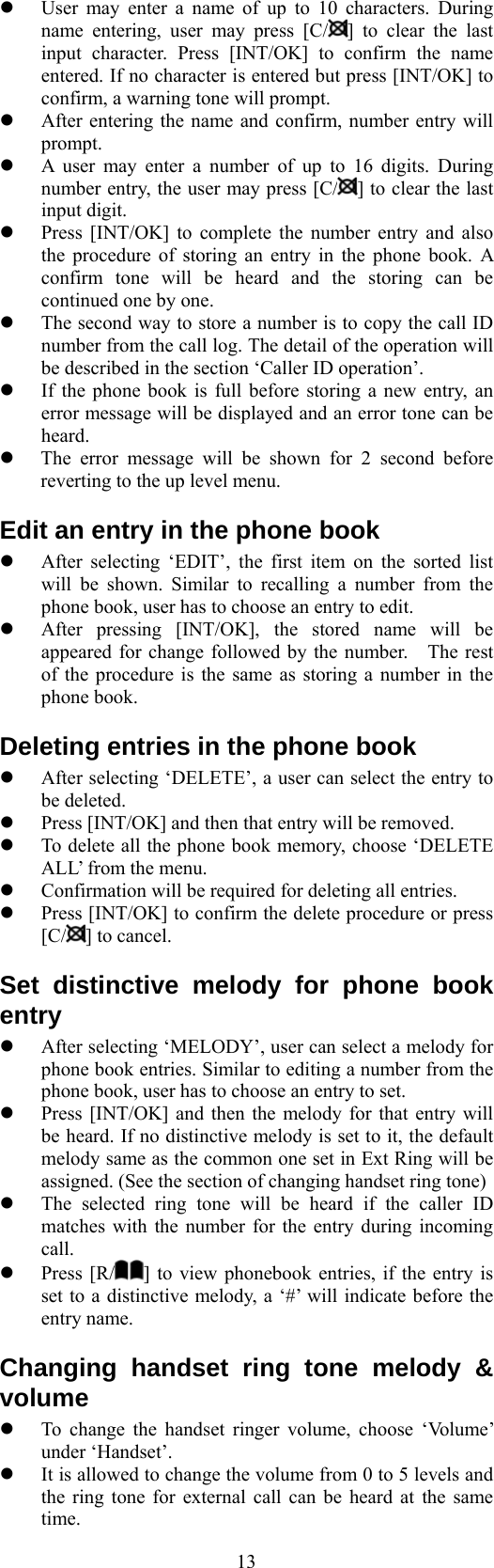  13  User may enter a name of up to 10 characters. During name entering, user may press [C/ ] to clear the last input character. Press [INT/OK] to confirm the name entered. If no character is entered but press [INT/OK] to confirm, a warning tone will prompt.   After entering the name and confirm, number entry will prompt.   A user may enter a number of up to 16 digits. During number entry, the user may press [C/ ] to clear the last input digit.     Press [INT/OK] to complete the number entry and also the procedure of storing an entry in the phone book. A confirm tone will be heard and the storing can be continued one by one.     The second way to store a number is to copy the call ID number from the call log. The detail of the operation will be described in the section ‘Caller ID operation’.   If the phone book is full before storing a new entry, an error message will be displayed and an error tone can be heard.   The error message will be shown for 2 second before reverting to the up level menu. Edit an entry in the phone book   After selecting ‘EDIT’, the first item on the sorted list will be shown. Similar to recalling a number from the phone book, user has to choose an entry to edit.   After pressing [INT/OK], the stored name will be appeared for change followed by the number.    The rest of the procedure is the same as storing a number in the phone book. Deleting entries in the phone book   After selecting ‘DELETE’, a user can select the entry to be deleted.   Press [INT/OK] and then that entry will be removed.   To delete all the phone book memory, choose ‘DELETE ALL’ from the menu.   Confirmation will be required for deleting all entries.   Press [INT/OK] to confirm the delete procedure or press [C/ ] to cancel. Set distinctive melody for phone book entry   After selecting ‘MELODY’, user can select a melody for phone book entries. Similar to editing a number from the phone book, user has to choose an entry to set.   Press [INT/OK] and then the melody for that entry will be heard. If no distinctive melody is set to it, the default melody same as the common one set in Ext Ring will be assigned. (See the section of changing handset ring tone)   The selected ring tone will be heard if the caller ID matches with the number for the entry during incoming call.   Press [R/ ] to view phonebook entries, if the entry is set to a distinctive melody, a ‘#’ will indicate before the entry name. Changing handset ring tone melody &amp; volume   To change the handset ringer volume, choose ‘Volume’ under ‘Handset’.   It is allowed to change the volume from 0 to 5 levels and the ring tone for external call can be heard at the same time. 