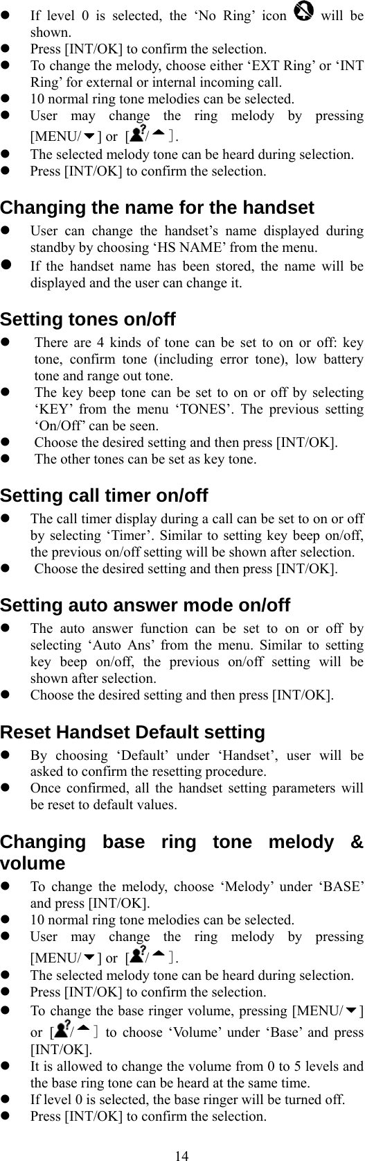  14  If level 0 is selected, the ‘No Ring’ icon   will be shown.   Press [INT/OK] to confirm the selection.   To change the melody, choose either ‘EXT Ring’ or ‘INT Ring’ for external or internal incoming call.   10 normal ring tone melodies can be selected.       User may change the ring melody by pressing [MENU/ ] or [ / ].   The selected melody tone can be heard during selection.   Press [INT/OK] to confirm the selection. Changing the name for the handset   User can change the handset’s name displayed during standby by choosing ‘HS NAME’ from the menu.  If the handset name has been stored, the name will be displayed and the user can change it. Setting tones on/off     There are 4 kinds of tone can be set to on or off: key tone, confirm tone (including error tone), low battery tone and range out tone.   The key beep tone can be set to on or off by selecting ‘KEY’ from the menu ‘TONES’. The previous setting ‘On/Off’ can be seen.   Choose the desired setting and then press [INT/OK].   The other tones can be set as key tone. Setting call timer on/off   The call timer display during a call can be set to on or off by selecting ‘Timer’. Similar to setting key beep on/off, the previous on/off setting will be shown after selection.   Choose the desired setting and then press [INT/OK]. Setting auto answer mode on/off   The auto answer function can be set to on or off by selecting ‘Auto Ans’ from the menu. Similar to setting key beep on/off, the previous on/off setting will be shown after selection.   Choose the desired setting and then press [INT/OK]. Reset Handset Default setting   By choosing ‘Default’ under ‘Handset’, user will be asked to confirm the resetting procedure.   Once confirmed, all the handset setting parameters will be reset to default values. Changing base ring tone melody &amp; volume   To change the melody, choose ‘Melody’ under ‘BASE’ and press [INT/OK].   10 normal ring tone melodies can be selected.       User may change the ring melody by pressing [MENU/ ] or [ / ].   The selected melody tone can be heard during selection.   Press [INT/OK] to confirm the selection.   To change the base ringer volume, pressing [MENU/ ] or [/] to choose ‘Volume’ under ‘Base’ and press [INT/OK].   It is allowed to change the volume from 0 to 5 levels and the base ring tone can be heard at the same time.   If level 0 is selected, the base ringer will be turned off.   Press [INT/OK] to confirm the selection. 