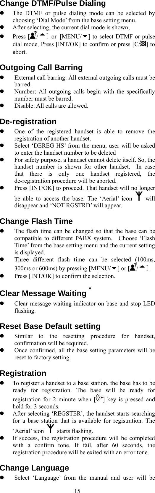  15Change DTMF/Pulse Dialing   The DTMF or pulse dialing mode can be selected by choosing ‘Dial Mode’ from the base setting menu.   After selecting, the current dial mode is shown;   Press [ /] or [MENU/ ] to select DTMF or pulse dial mode. Press [INT/OK] to confirm or press [C/ ] to abort. Outgoing Call Barring   External call barring: All external outgoing calls must be barred.   Number: All outgoing calls begin with the specifically number must be barred.   Disable: All calls are allowed. De-registration   One of the registered handset is able to remove the registration of another handset.   Select ‘DEREG HS’ from the menu, user will be asked to enter the handset number to be deleted     For safety purpose, a handset cannot delete itself. So, the handset number is shown for other handset.  In case that there is only one handset registered, the de-registration procedure will be aborted.   Press [INT/OK] to proceed. That handset will no longer be able to access the base. The ‘Aerial’ icon   will disappear and ‘NOT RGSTRD’ will appear. Change Flash Time   The flash time can be changed so that the base can be compatible to different PABX system.  Choose ‘Flash Time’ from the base setting menu and the current setting is displayed.   Three different flash time can be selected (100ms, 300ms or 600ms) by pressing [MENU/ ] or [ /].   Press [INT/OK] to confirm the selection. Clear Message Waiting *   Clear message waiting indicator on base and stop LED flashing. Reset Base Default setting   Similar to the resetting procedure for handset, confirmation will be required.   Once confirmed, all the base setting parameters will be reset to factory setting. Registration   To register a handset to a base station, the base has to be ready for registration. The base will be ready for registration for 2 minute when [ ] key is pressed and hold for 3 seconds.   After selecting ‘REGSTER’, the handset starts searching for a base station that is available for registration. The ‘Aerial’ icon   starts flashing.   If success, the registration procedure will be completed with a confirm tone. If fail, after 60 seconds, the registration procedure will be exited with an error tone. Change Language   Select ‘Language’ from the manual and user will be 