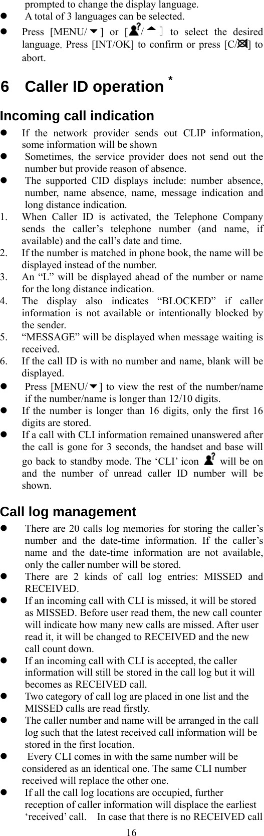  16prompted to change the display language.   A total of 3 languages can be selected.   Press [MENU/ ] or [ /] to select the desired language. Press [INT/OK] to confirm or press [C/ ] to abort. 6 Caller ID operation * Incoming call indication   If the network provider sends out CLIP information, some information will be shown   Sometimes, the service provider does not send out the number but provide reason of absence.   The supported CID displays include: number absence, number, name absence, name, message indication and long distance indication. 1.  When Caller ID is activated, the Telephone Company sends the caller’s telephone number (and name, if available) and the call’s date and time.   2.  If the number is matched in phone book, the name will be displayed instead of the number.   3.  An “L” will be displayed ahead of the number or name for the long distance indication.   4.  The display also indicates “BLOCKED” if caller information is not available or intentionally blocked by the sender. 5.  “MESSAGE” will be displayed when message waiting is received.  6.  If the call ID is with no number and name, blank will be displayed.   Press [MENU/ ] to view the rest of the number/name if the number/name is longer than 12/10 digits.   If the number is longer than 16 digits, only the first 16 digits are stored.   If a call with CLI information remained unanswered after the call is gone for 3 seconds, the handset and base will go back to standby mode. The ‘CLI’ icon    will be on and the number of unread caller ID number will be shown. Call log management   There are 20 calls log memories for storing the caller’s number and the date-time information. If the caller’s name and the date-time information are not available, only the caller number will be stored.   There are 2 kinds of call log entries: MISSED and RECEIVED.   If an incoming call with CLI is missed, it will be stored as MISSED. Before user read them, the new call counter will indicate how many new calls are missed. After user read it, it will be changed to RECEIVED and the new call count down.   If an incoming call with CLI is accepted, the caller information will still be stored in the call log but it will becomes as RECEIVED call.     Two category of call log are placed in one list and the MISSED calls are read firstly.   The caller number and name will be arranged in the call log such that the latest received call information will be stored in the first location.     Every CLI comes in with the same number will be considered as an identical one. The same CLI number received will replace the other one.   If all the call log locations are occupied, further reception of caller information will displace the earliest ‘received’ call.    In case that there is no RECEIVED call 