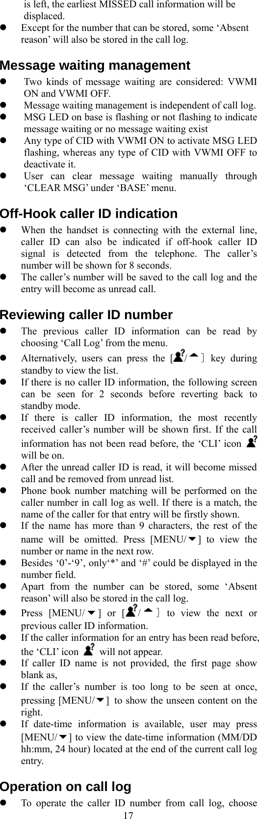  17is left, the earliest MISSED call information will be displaced.   Except for the number that can be stored, some ‘Absent reason’ will also be stored in the call log.  Message waiting management   Two kinds of message waiting are considered: VWMI ON and VWMI OFF.   Message waiting management is independent of call log.     MSG LED on base is flashing or not flashing to indicate message waiting or no message waiting exist   Any type of CID with VWMI ON to activate MSG LED flashing, whereas any type of CID with VWMI OFF to deactivate it.   User can clear message waiting manually through ‘CLEAR MSG’ under ‘BASE’ menu. Off-Hook caller ID indication   When the handset is connecting with the external line, caller ID can also be indicated if off-hook caller ID signal is detected from the telephone. The caller’s number will be shown for 8 seconds.   The caller’s number will be saved to the call log and the entry will become as unread call. Reviewing caller ID number   The previous caller ID information can be read by choosing ‘Call Log’ from the menu.       Alternatively, users can press the [ /] key during standby to view the list.   If there is no caller ID information, the following screen can be seen for 2 seconds before reverting back to standby mode.   If there is caller ID information, the most recently received caller’s number will be shown first. If the call information has not been read before, the ‘CLI’ icon   will be on.     After the unread caller ID is read, it will become missed call and be removed from unread list.   Phone book number matching will be performed on the caller number in call log as well. If there is a match, the name of the caller for that entry will be firstly shown.   If the name has more than 9 characters, the rest of the name will be omitted. Press [MENU/ ] to view the number or name in the next row.   Besides ‘0’-‘9’, only‘*’ and ‘#’ could be displayed in the number field.   Apart from the number can be stored, some ‘Absent reason’ will also be stored in the call log.   Press [MENU/ ] or [ /] to view the next or previous caller ID information.   If the caller information for an entry has been read before, the ‘CLI’ icon    will not appear.   If caller ID name is not provided, the first page show blank as,   If the caller’s number is too long to be seen at once, pressing [MENU/ ] to show the unseen content on the right.    If date-time information is available, user may press [MENU/ ] to view the date-time information (MM/DD hh:mm, 24 hour) located at the end of the current call log entry. Operation on call log   To operate the caller ID number from call log, choose 