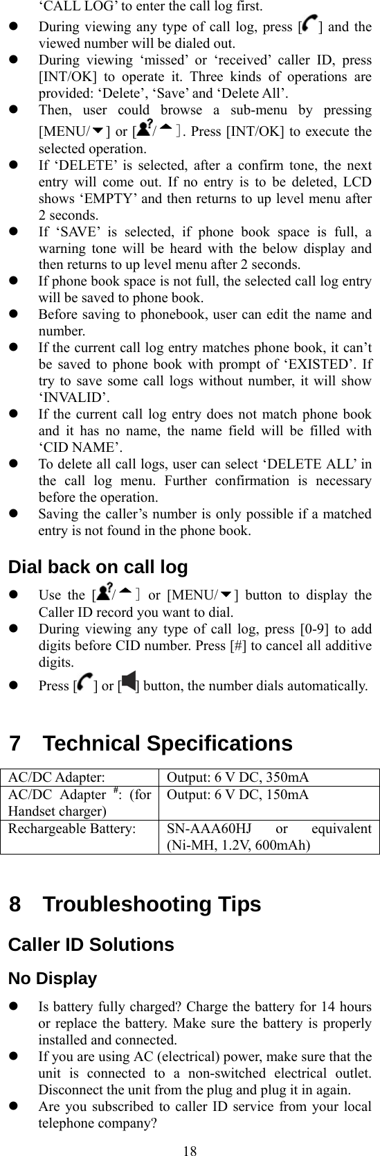  18‘CALL LOG’ to enter the call log first.     During viewing any type of call log, press [ ] and the viewed number will be dialed out.   During viewing ‘missed’ or ‘received’ caller ID, press [INT/OK] to operate it. Three kinds of operations are provided: ‘Delete’, ‘Save’ and ‘Delete All’.     Then, user could browse a sub-menu by pressing [MENU/ ] or [ /]. Press [INT/OK] to execute the selected operation.   If ‘DELETE’ is selected, after a confirm tone, the next entry will come out. If no entry is to be deleted, LCD shows ‘EMPTY’ and then returns to up level menu after 2 seconds.   If ‘SAVE’ is selected, if phone book space is full, a warning tone will be heard with the below display and then returns to up level menu after 2 seconds.   If phone book space is not full, the selected call log entry will be saved to phone book.   Before saving to phonebook, user can edit the name and number.   If the current call log entry matches phone book, it can’t be saved to phone book with prompt of ‘EXISTED’. If try to save some call logs without number, it will show ‘INVALID’.   If the current call log entry does not match phone book and it has no name, the name field will be filled with ‘CID NAME’.   To delete all call logs, user can select ‘DELETE ALL’ in the call log menu. Further confirmation is necessary before the operation.   Saving the caller’s number is only possible if a matched entry is not found in the phone book. Dial back on call log   Use the [ /] or [MENU/ ] button to display the Caller ID record you want to dial.   During viewing any type of call log, press [0-9] to add digits before CID number. Press [#] to cancel all additive digits.   Press [ ] or [ ] button, the number dials automatically.  7  Technical Specifications            AC/DC Adapter:  Output: 6 V DC, 350mA AC/DC Adapter #: (for Handset charger) Output: 6 V DC, 150mA Rechargeable Battery:  SN-AAA60HJ or equivalent (Ni-MH, 1.2V, 600mAh)  8 Troubleshooting Tips  Caller ID Solutions No Display   Is battery fully charged? Charge the battery for 14 hours or replace the battery. Make sure the battery is properly installed and connected.   If you are using AC (electrical) power, make sure that the unit is connected to a non-switched electrical outlet. Disconnect the unit from the plug and plug it in again.   Are you subscribed to caller ID service from your local telephone company? 