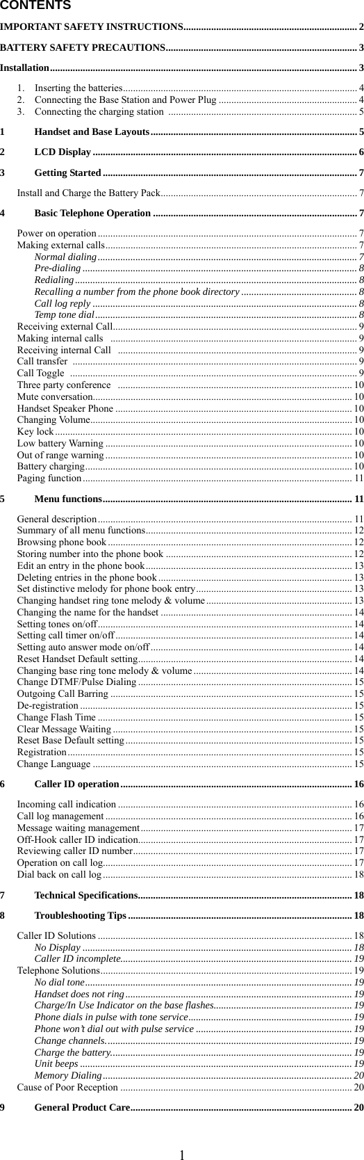  1CONTENTS IMPORTANT SAFETY INSTRUCTIONS..................................................................... 2 BATTERY SAFETY PRECAUTIONS............................................................................ 3 Installation.......................................................................................................................... 3 1.  Inserting the batteries............................................................................................. 4 2.    Connecting the Base Station and Power Plug ....................................................... 4 3.    Connecting the charging station ........................................................................... 5 1 Handset and Base Layouts.................................................................................. 5 2 LCD Display ......................................................................................................... 6 3 Getting Started ..................................................................................................... 7 Install and Charge the Battery Pack.............................................................................. 7 4 Basic Telephone Operation .................................................................................7 Power on operation ....................................................................................................... 7 Making external calls.................................................................................................... 7 Normal dialing.......................................................................................................7 Pre-dialing ............................................................................................................. 8 Redialing................................................................................................................ 8 Recalling a number from the phone book directory .............................................. 8 Call log reply .........................................................................................................8 Temp tone dial........................................................................................................ 8 Receiving external Call................................................................................................. 9 Making internal calls  .................................................................................................. 9 Receiving internal Call  ............................................................................................... 9 Call transfer  ................................................................................................................. 9 Call Toggle  .................................................................................................................. 9 Three party conference  ............................................................................................. 10 Mute conversation....................................................................................................... 10 Handset Speaker Phone .............................................................................................. 10 Changing Volume........................................................................................................ 10 Key lock ...................................................................................................................... 10 Low battery Warning .................................................................................................. 10 Out of range warning .................................................................................................. 10 Battery charging.......................................................................................................... 10 Paging function ........................................................................................................... 11 5 Menu functions................................................................................................... 11 General description ..................................................................................................... 11 Summary of all menu functions.................................................................................. 12 Browsing phone book ................................................................................................. 12 Storing number into the phone book .......................................................................... 12 Edit an entry in the phone book.................................................................................. 13 Deleting entries in the phone book ............................................................................. 13 Set distinctive melody for phone book entry.............................................................. 13 Changing handset ring tone melody &amp; volume.......................................................... 13 Changing the name for the handset ............................................................................ 14 Setting tones on/off..................................................................................................... 14 Setting call timer on/off .............................................................................................. 14 Setting auto answer mode on/off ................................................................................ 14 Reset Handset Default setting..................................................................................... 14 Changing base ring tone melody &amp; volume ............................................................... 14 Change DTMF/Pulse Dialing ..................................................................................... 15 Outgoing Call Barring ................................................................................................ 15 De-registration ............................................................................................................ 15 Change Flash Time ..................................................................................................... 15 Clear Message Waiting ............................................................................................... 15 Reset Base Default setting .......................................................................................... 15 Registration ................................................................................................................. 15 Change Language ....................................................................................................... 15 6 Caller ID operation............................................................................................ 16 Incoming call indication ............................................................................................. 16 Call log management .................................................................................................. 16 Message waiting management.................................................................................... 17 Off-Hook caller ID indication..................................................................................... 17 Reviewing caller ID number....................................................................................... 17 Operation on call log................................................................................................... 17 Dial back on call log ................................................................................................... 18 7 Technical Specifications..................................................................................... 18 8 Troubleshooting Tips .........................................................................................18 Caller ID Solutions ..................................................................................................... 18 No Display ........................................................................................................... 18 Caller ID incomplete............................................................................................ 19 Telephone Solutions.................................................................................................... 19 No dial tone.......................................................................................................... 19 Handset does not ring.......................................................................................... 19 Charge/In Use Indicator on the base flashes....................................................... 19 Phone dials in pulse with tone service.................................................................19 Phone won’t dial out with pulse service ..............................................................19 Change channels.................................................................................................. 19 Charge the battery................................................................................................ 19 Unit beeps ............................................................................................................19 Memory Dialing................................................................................................... 20 Cause of Poor Reception ............................................................................................ 20 9 General Product Care........................................................................................ 20  