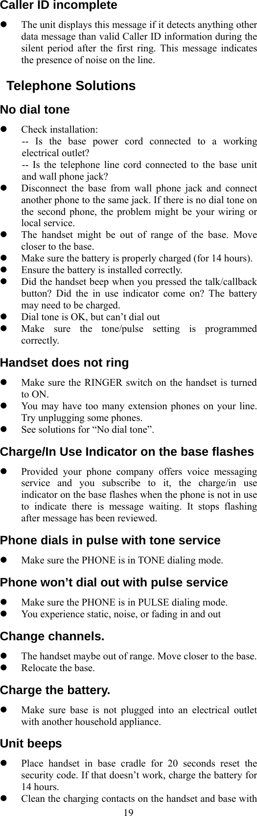  19Caller ID incomplete   The unit displays this message if it detects anything other data message than valid Caller ID information during the silent period after the first ring. This message indicates the presence of noise on the line.  Telephone Solutions No dial tone   Check installation: -- Is the base power cord connected to a working electrical outlet? -- Is the telephone line cord connected to the base unit and wall phone jack?   Disconnect the base from wall phone jack and connect another phone to the same jack. If there is no dial tone on the second phone, the problem might be your wiring or local service.   The handset might be out of range of the base. Move closer to the base.   Make sure the battery is properly charged (for 14 hours).   Ensure the battery is installed correctly.   Did the handset beep when you pressed the talk/callback button? Did the in use indicator come on? The battery may need to be charged.   Dial tone is OK, but can’t dial out   Make sure the tone/pulse setting is programmed correctly. Handset does not ring   Make sure the RINGER switch on the handset is turned to ON.   You may have too many extension phones on your line. Try unplugging some phones.   See solutions for “No dial tone”. Charge/In Use Indicator on the base flashes   Provided your phone company offers voice messaging service and you subscribe to it, the charge/in use indicator on the base flashes when the phone is not in use to indicate there is message waiting. It stops flashing after message has been reviewed. Phone dials in pulse with tone service   Make sure the PHONE is in TONE dialing mode. Phone won’t dial out with pulse service   Make sure the PHONE is in PULSE dialing mode.   You experience static, noise, or fading in and out Change channels.   The handset maybe out of range. Move closer to the base.   Relocate the base. Charge the battery.   Make sure base is not plugged into an electrical outlet with another household appliance. Unit beeps   Place handset in base cradle for 20 seconds reset the security code. If that doesn’t work, charge the battery for 14 hours.   Clean the charging contacts on the handset and base with 