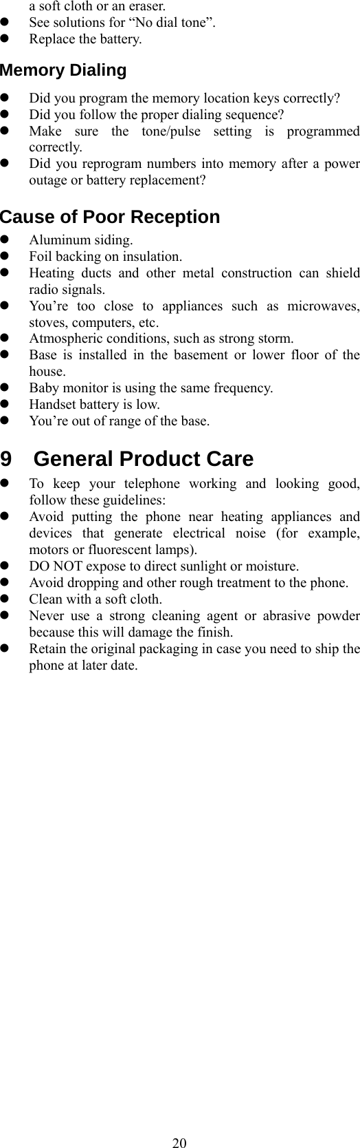  20a soft cloth or an eraser.   See solutions for “No dial tone”.   Replace the battery. Memory Dialing   Did you program the memory location keys correctly?   Did you follow the proper dialing sequence?   Make sure the tone/pulse setting is programmed correctly.   Did you reprogram numbers into memory after a power outage or battery replacement? Cause of Poor Reception   Aluminum siding.   Foil backing on insulation.   Heating ducts and other metal construction can shield radio signals.   You’re too close to appliances such as microwaves, stoves, computers, etc.   Atmospheric conditions, such as strong storm.   Base is installed in the basement or lower floor of the house.   Baby monitor is using the same frequency.   Handset battery is low.   You’re out of range of the base. 9 General Product Care   To keep your telephone working and looking good, follow these guidelines:   Avoid putting the phone near heating appliances and devices that generate electrical noise (for example, motors or fluorescent lamps).   DO NOT expose to direct sunlight or moisture.   Avoid dropping and other rough treatment to the phone.   Clean with a soft cloth.   Never use a strong cleaning agent or abrasive powder because this will damage the finish.   Retain the original packaging in case you need to ship the phone at later date.                