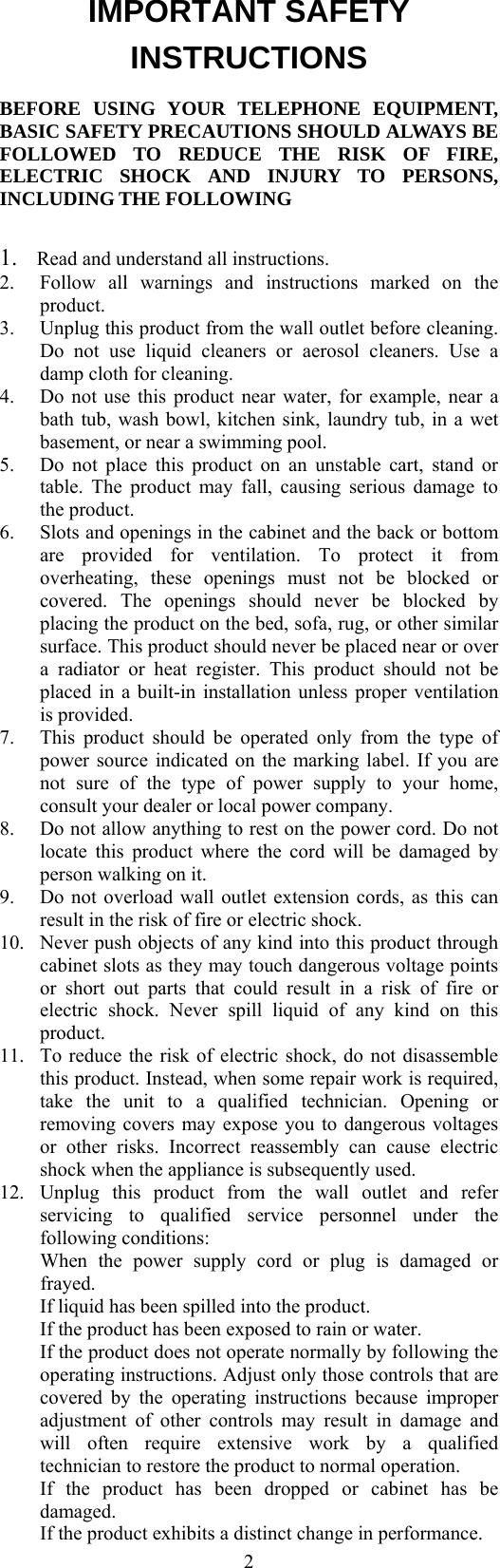  2IMPORTANT SAFETY INSTRUCTIONS BEFORE USING YOUR TELEPHONE EQUIPMENT, BASIC SAFETY PRECAUTIONS SHOULD ALWAYS BE FOLLOWED TO REDUCE THE RISK OF FIRE, ELECTRIC SHOCK AND INJURY TO PERSONS, INCLUDING THE FOLLOWING  1.  Read and understand all instructions. 2.  Follow all warnings and instructions marked on the product. 3.  Unplug this product from the wall outlet before cleaning. Do not use liquid cleaners or aerosol cleaners. Use a damp cloth for cleaning. 4.  Do not use this product near water, for example, near a bath tub, wash bowl, kitchen sink, laundry tub, in a wet basement, or near a swimming pool. 5.  Do not place this product on an unstable cart, stand or table. The product may fall, causing serious damage to the product. 6.  Slots and openings in the cabinet and the back or bottom are provided for ventilation. To protect it from overheating, these openings must not be blocked or covered. The openings should never be blocked by placing the product on the bed, sofa, rug, or other similar surface. This product should never be placed near or over a radiator or heat register. This product should not be placed in a built-in installation unless proper ventilation is provided. 7.  This product should be operated only from the type of power source indicated on the marking label. If you are not sure of the type of power supply to your home, consult your dealer or local power company. 8.  Do not allow anything to rest on the power cord. Do not locate this product where the cord will be damaged by person walking on it. 9.  Do not overload wall outlet extension cords, as this can result in the risk of fire or electric shock. 10.  Never push objects of any kind into this product through cabinet slots as they may touch dangerous voltage points or short out parts that could result in a risk of fire or electric shock. Never spill liquid of any kind on this product. 11.  To reduce the risk of electric shock, do not disassemble this product. Instead, when some repair work is required, take the unit to a qualified technician. Opening or removing covers may expose you to dangerous voltages or other risks. Incorrect reassembly can cause electric shock when the appliance is subsequently used. 12.  Unplug this product from the wall outlet and refer servicing to qualified service personnel under the following conditions:  When the power supply cord or plug is damaged or frayed.   If liquid has been spilled into the product.   If the product has been exposed to rain or water.   If the product does not operate normally by following the operating instructions. Adjust only those controls that are covered by the operating instructions because improper adjustment of other controls may result in damage and will often require extensive work by a qualified technician to restore the product to normal operation.   If the product has been dropped or cabinet has be damaged.   If the product exhibits a distinct change in performance. 