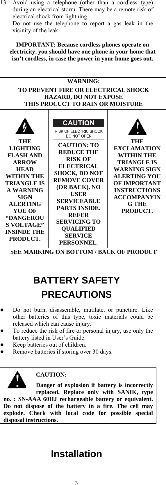  313.  Avoid using a telephone (other than a cordless type) during an electrical storm. There may be a remote risk of electrical shock from lightning.   Do not use the telephone to report a gas leak in the vicinity of the leak.  IMPORTANT: Because cordless phones operate on electricity, you should have one phone in your home that isn’t cordless, in case the power in your home goes out.  WARNING: TO PREVENT FIRE OR ELECTRICAL SHOCK HAZARD, DO NOT EXPOSE   THIS PROCUCT TO RAIN OR MOISTURE   THE LIGHTING FLASH AND ARROW HEAD WITHIN THE TRIANGLE IS A WARNING SIGN ALERTING YOU OF “DANGEROUS VOLTAGE” INSINDE THE PRODUCT.  CAUTION: TO REDUCE THE RISK OF ELECTRICAL SHOCK, DO NOT REMOVE COVER (OR BACK). NO USER SERVICEABLE PARTS INSIDE. REFER SERVICING TO QUALIFIED SERVICE PERSONNEL.   THE EXCLAMATION WITHIN THE TRIANGLE IS WARNING SIGN ALERTING YOU OF IMPORTANT INSTRUCTIONS ACCOMPANYING THE PRODUCT. SEE MARKING ON BOTTOM / BACK OF PRODUCT  BATTERY SAFETY PRECAUTIONS   Do not burn, disassemble, mutilate, or puncture. Like other batteries of this type, toxic materials could be released which can cause injury.   To reduce the risk of fire or personal injury, use only the battery listed in User’s Guide.   Keep batteries out of children.   Remove batteries if storing over 30 days.  CAUTION: Danger of explosion if battery is incorrectly replaced. Replace only with SANIK, type no. : SN-AAA 60HJ rechargeable battery or equivalent. Do not dispose of the battery in a fire. The cell may explode. Check with local code for possible special disposal instructions.  Installation 