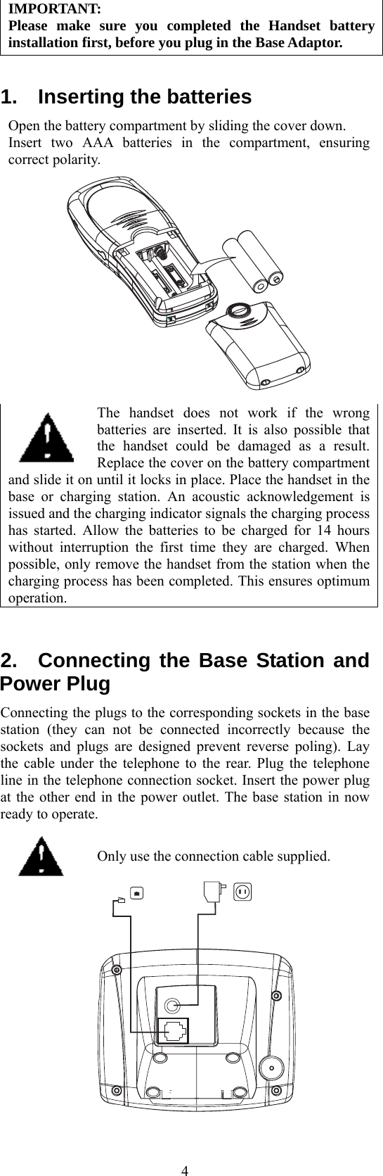  4IMPORTANT: Please make sure you completed the Handset battery installation first, before you plug in the Base Adaptor.  1.  Inserting the batteries Open the battery compartment by sliding the cover down. Insert two AAA batteries in the compartment, ensuring correct polarity.    The handset does not work if the wrong batteries are inserted. It is also possible that the handset could be damaged as a result. Replace the cover on the battery compartment and slide it on until it locks in place. Place the handset in the base or charging station. An acoustic acknowledgement is issued and the charging indicator signals the charging process has started. Allow the batteries to be charged for 14 hours without interruption the first time they are charged. When possible, only remove the handset from the station when the charging process has been completed. This ensures optimum operation.  2.  Connecting the Base Station and Power Plug Connecting the plugs to the corresponding sockets in the base station (they can not be connected incorrectly because the sockets and plugs are designed prevent reverse poling). Lay the cable under the telephone to the rear. Plug the telephone line in the telephone connection socket. Insert the power plug at the other end in the power outlet. The base station in now ready to operate.   Only use the connection cable supplied.     