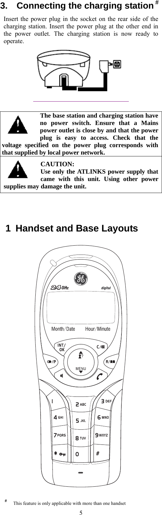  5#  This feature is only applicable with more than one handset3.    Connecting the charging station # Insert the power plug in the socket on the rear side of the charging station. Insert the power plug at the other end in the power outlet. The charging station is now ready to operate.   The base station and charging station have no power switch. Ensure that a Mains power outlet is close by and that the power plug is easy to access. Check that the voltage specified on the power plug corresponds with that supplied by local power network. CAUTION: Use only the ATLINKS power supply that came with this unit. Using other power supplies may damage the unit.      1  Handset and Base Layouts     