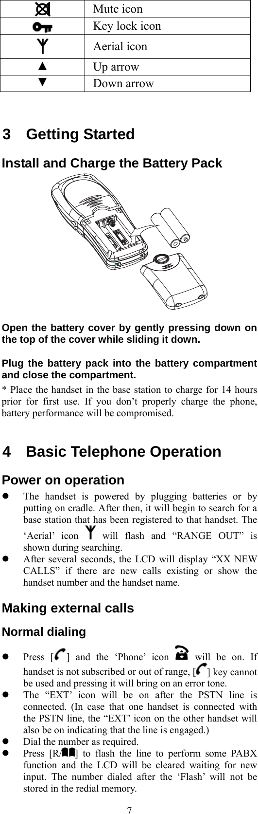  7 Mute icon  Key lock icon  Aerial icon ▲ Up arrow ▼ Down arrow  3 Getting Started Install and Charge the Battery Pack  Open the battery cover by gently pressing down on the top of the cover while sliding it down. Plug the battery pack into the battery compartment and close the compartment. * Place the handset in the base station to charge for 14 hours prior for first use. If you don’t properly charge the phone, battery performance will be compromised.  4  Basic Telephone Operation Power on operation   The handset is powered by plugging batteries or by putting on cradle. After then, it will begin to search for a base station that has been registered to that handset. The ‘Aerial’ icon   will flash and “RANGE OUT” is shown during searching.     After several seconds, the LCD will display “XX NEW CALLS” if there are new calls existing or show the handset number and the handset name. Making external calls Normal dialing   Press [ ] and the ‘Phone’ icon   will be on. If handset is not subscribed or out of range, [ ] key cannot be used and pressing it will bring on an error tone.   The “EXT’ icon will be on after the PSTN line is connected. (In case that one handset is connected with the PSTN line, the “EXT’ icon on the other handset will also be on indicating that the line is engaged.)   Dial the number as required.   Press [R/ ] to flash the line to perform some PABX function and the LCD will be cleared waiting for new input. The number dialed after the ‘Flash’ will not be stored in the redial memory. 