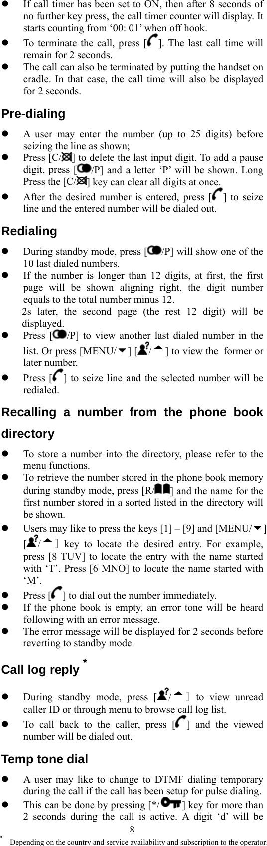  8*    Depending on the country and service availability and subscription to the operator.   If call timer has been set to ON, then after 8 seconds of no further key press, the call timer counter will display. It starts counting from ‘00: 01’ when off hook.   To terminate the call, press [ ]. The last call time will remain for 2 seconds.   The call can also be terminated by putting the handset on cradle. In that case, the call time will also be displayed for 2 seconds. Pre-dialing   A user may enter the number (up to 25 digits) before seizing the line as shown;   Press [C/ ] to delete the last input digit. To add a pause digit, press [ /P] and a letter ‘P’ will be shown. Long Press the [C/ ] key can clear all digits at once.   After the desired number is entered, press [ ] to seize line and the entered number will be dialed out. Redialing   During standby mode, press [ /P] will show one of the 10 last dialed numbers.   If the number is longer than 12 digits, at first, the first page will be shown aligning right, the digit number equals to the total number minus 12. 2s later, the second page (the rest 12 digit) will be displayed.   Press [ /P] to view another last dialed number in the list. Or press [MENU/ ] [ /] to view the former or later number.   Press [ ] to seize line and the selected number will be redialed. Recalling a number from the phone book directory   To store a number into the directory, please refer to the menu functions.     To retrieve the number stored in the phone book memory during standby mode, press [R/ ] and the name for the first number stored in a sorted listed in the directory will be shown.   Users may like to press the keys [1] – [9] and [MENU/ ] [/] key to locate the desired entry. For example, press [8 TUV] to locate the entry with the name started with ‘T’. Press [6 MNO] to locate the name started with ‘M’.   Press [ ] to dial out the number immediately.   If the phone book is empty, an error tone will be heard following with an error message.   The error message will be displayed for 2 seconds before reverting to standby mode. Call log reply *   During standby mode, press [ /] to view unread caller ID or through menu to browse call log list.     To call back to the caller, press [ ] and the viewed number will be dialed out. Temp tone dial   A user may like to change to DTMF dialing temporary during the call if the call has been setup for pulse dialing.       This can be done by pressing [*/ ] key for more than 2 seconds during the call is active. A digit ‘d’ will be 