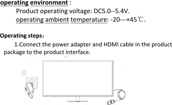 operating environment :Productoperatingvoltage:DC5.0‐‐5.4V.operating ambient temperature:‐20‐‐‐+45℃.Operating steps：Operatingsteps：1.ConnectthepoweradapterandHDMIcableintheproductpackagetotheproductinterface.