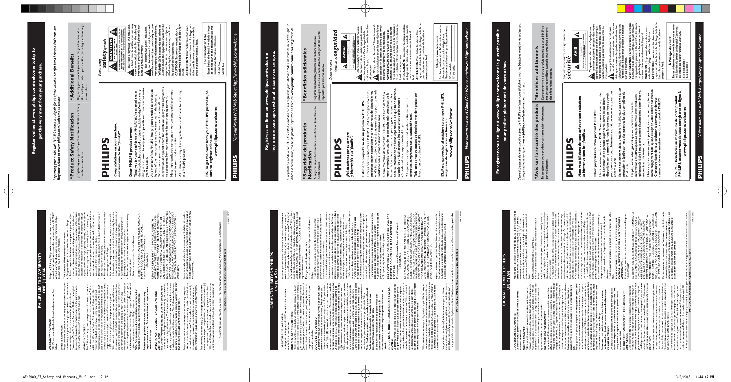 Register online at www.philips.com/welcome today to get the very most from your purchase.For Customer UseEnter below the Serial No.which is locat-ed on the rear of the cabinet. Retain thisinformation for future reference.Model No.__________________________Serial No. ________________________This “bolt of lightning” indicates unin-sulated material within your unit maycause an electrical shock.For the safety ofeveryone in your household, please do notremove product covering.The “exclamation point” calls atten-tion to features for which you shouldread the enclosed literature closely to pre-vent operating and maintenance problems.WARNING: To  reduce the risk of fire orelectric shock, this apparatus should not beexposed to rain or moisture and objectsfilled with liquids, such as vases, should notbe placed on this apparatus.CAUTION: To  prevent electric shock,match wide blade of plug to wide slot, fullyinsert.ATTENTION:Pour éviter les choc élec-triques, introduire la lame la plus large de lafiche dans la borne correspondante de laprise et pousser jusqu’au fond.Congratulations on your purchase,and welcome to the “family!”Dear PHILIPS product owner:P. S.  To  get the most from your PHILIPS purchase, be sure to  register online at:www.philips.com/welcomeRegister online at www.philips.com/welcome to ensure:P&amp;F USA, Inc.  PO Box 2248, Alpharetta, GA 30023-2248AVISO*Seguridad del producto del fabricante).Registrar su producto garantiza que recibirá todos los privilegios a los cuales tiene derecho, incluyendo las ofertas especiales para ahorrar dinero.¡Felicitaciones por su compray bienvenido a la “familia”!productos mejor construidos y con mejor respaldo disponible hoy satisfecho con su compra durante muchos años.estar protegido con una de las garantías más completas de la toda la información y ofertas especiales a las que tiene derecho, además de un fácil acceso a los accesorios desde nuestra cómoda red de compra desde el hogar.irrestricto compromiso con su satisfacción total.Todo esto es nuestra manera de decirle bienvenido y gracias por PSólo para uso del clienteEscriba a continuación el Nº de serie,el cual seubica en la parte posterior del gabinete.Guarde esta información para futura referencia.Nº de modelo. __________________________Nº de serie. __________________________Este “relámpago” indica material no aisla-do dentro de la unidad que puede causaruna descarga eléctrica. Para la seguridad detodos en su hogar, por favor no retire la cubiertadel producto.El “signo de exclamación” llama la atenciónhacia funciones sobre las que debería leercon atención en la literatura adjunta para evitarproblemas operativos y de mantenimiento.ADVERTENCIA Para reducir el riesgo deincendios o de descarga eléctrica, este aparatono se debe exponer a la lluvia ni a la humedad, yno se le deben colocar encima objetos llenos delíquido como jarrones.PRECAUCIÓN: Para evitar descargas eléctric-as, haga que la paleta ancha del enchufe coincidacon la ranura ancha e introdúzcala hasta elfondo.ATTENTION:Pour éviter les chocs élec-triques,introduire la lame la plus large de la fichedans la borne correspondante de la prise etpousser jusqu’au fond.*Avis sur la sécurité des prodEn enregistrant votre produit, vous serez avisé - directement par le fabriquant.rez de tous les privilèges auxquels vous avez droit y compris des offres-rabais spéciales.Nous vous félicitons de votre achat et vous souhaitons la bienvenue dans la « famille »!Cher propriétaire d’un produit PHILIPS :de fabrication et de garantie supérieures parmi les meilleurs disponibles sur le marché. Et nous ferons tout en notre pouvoir pour que vous soyez pleinement satisfait de votre achat pour des années à venir.En tant que membre de la « famille » PHILIPS, vous avez droit à une protection inégalée par l’une des garanties les plus complètes de l’industrie.De plus, votre achat garantit que vous recevrez toutes les informations et offres spéciales auxquelles vous avez droit, ainsi qu’un accès facile à toute une gamme d’accessoires disponibles via notre réseau de téléachat.Mais ce qui est encore plus important, vous pouvez compter sur notre engagement total quand il s’agit de votre entière satisfaction. C’est notre façon de vous souhaiter la bienvenue et de vous remercier de votre investissement dans un produit PHILIPS.PHILIPS, assurez-vous de vous enregistrez en ligne àwww.philips.com/welcomeÀ l’usage du clientEntrez ci-dessous le numéro de série qui se trou-ve à l’arrière du boîtier du dispositif.Conservezces informations pour référence ultérieure.No.de modèle : ________________________No.de série :__________________________Ce symbole « d’éclair » s’applique auxmatériaux non isolés présents dans votreappareil et pouvant causer un choc électrique.Pour assurer la sécurité des membres de votrefamille,veuillez ne pas enlever le couvercle devotre produit.Les «points d’exclamation» ont pourbut d’attirer votre attention sur des carac-téristiques à propos desquelles vous devez liresoigneusement la documentation accompagnantl’appareil afin d’éviter tout problème d’exploita-tion ou d’entretien.AVERTISSEMENT : Afin de réduire les risquesd’incendie ou de choc électrique, ne pas exposercet appareil à la pluie ou à l’humidité et les objetsremplis de liquide, comme les vases, ne doiventpas être placés sur le dessus de l’appareil.CAUTION : To  prevent electric shock, matchwide blade of plug to wide slot, fully insert.ATTENTION : Pour éviter les chocs élec-triques,introduire la lame la plus large de la fichedans la borne correspondante de la prise etpousser à fond.AVISAEH2900_37_Safety and Warranty_V1.0.indd   7-12 3/2/2015   1:44:47 PM