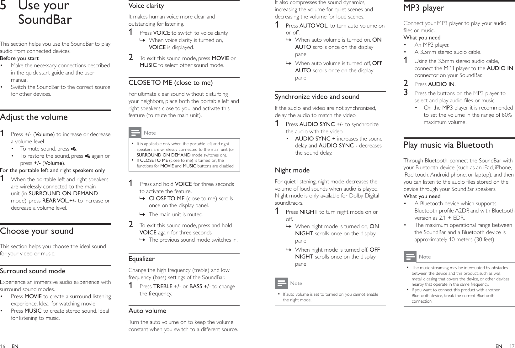 16 17ENENIt also compresses the sound dynamics, increasing the volume for quiet scenes and decreasing the volume for loud scenes. 1  Press AUTO VOL. to turn auto volume on or off. » When auto volume is turned on, ON AUTO scrolls once on the display panel. » When auto volume is turned off, OFF AUTO scrolls once on the display panel.Synchronize video and soundIf the audio and video are not synchronized, delay the audio to match the video.1  Press AUDIO SYNC +/- to synchronize the audio with the video.•  AUDIO SYNC + increases the sound delay, and AUDIO SYNC - decreases the sound delay.Night modeFor quiet listening, night mode decreases the volume of loud sounds when audio is played. Night mode is only available for Dolby Digital soundtracks. 1  Press NIGHT to turn night mode on or off. » When night mode is turned on, ON NIGHT scrolls once on the display panel. » When night mode is turned off, OFF NIGHT scrolls once on the display panel.Note • If auto volume is set to turned on, you cannot enable the night mode.MP3 playerConnect your MP3 player to play your audio ÀOHVRUPXVLFWhat you need•  An MP3 player.•  A 3.5mm stereo audio cable.1  Using the 3.5mm stereo audio cable, connect the MP3 player to the AUDIO IN connector on your SoundBar.2  Press AUDIO IN.3  Press the buttons on the MP3 player to VHOHFWDQGSOD\DXGLRÀOHVRUPXVLF•  On the MP3 player, it is recommended to set the volume in the range of 80% maximum volume.Play music via BluetoothThrough Bluetooth, connect the SoundBar with your Bluetooth device (such as an iPad, iPhone, iPod touch, Android phone, or laptop), and then \RXFDQOLVWHQWRWKHDXGLRÀOHVVWRUHGRQWKHdevice through your SoundBar speakers.What you need•  A Bluetooth device which supports %OXHWRRWKSURÀOH$&apos;3DQGZLWK%OXHWRRWKversion as 2.1 + EDR.•  The maximum operational range between the SoundBar and a Bluetooth device is approximately 10 meters (30 feet).Note • The music streaming may be interrupted by obstacles between the device and this product, such as wall, metallic casing that covers the device, or other devices nearby that operate in the same frequency. • If you want to connect this product with another Bluetooth device, break the current Bluetooth connection.5 Use your SoundBarThis section helps you use the SoundBar to play audio from connected devices.Before you start•  Make the necessary connections described in the quick start guide and the user manual.•  Switch the SoundBar to the correct source for other devices.Adjust the volume1  Press +/- (Volume) to increase or decrease a volume level.•  To mute sound, press  .•  To restore the sound, press   again or press +/- (Volume).For the portable left and right speakers only1  When the portable left and right speakers are wirelessly connected to the main unit (in SURROUND ON DEMAND mode), press REAR VOL.+/- to increase or decrease a volume level. Choose your soundThis section helps you choose the ideal sound for your video or music.Surround sound modeExperience an immersive audio experience with surround sound modes.• Press MOVIE to create a surround listening experience. Ideal for watching movie.• Press MUSIC to create stereo sound. Ideal for listening to music. Voice clarityIt makes human voice more clear and outstanding for listening.1  Press VOICE to switch to voice clarity. » When voice clarity is turned on, VOICE is displayed.2  To exit this sound mode, press MOVIE or MUSIC to select other sound mode.CLOSE TO ME (close to me)For ultimate clear sound without disturbing your neighbors, place both the portable left and right speakers close to you, and activate this feature (to mute the main unit).Note • It is applicable only when the portable left and right speakers are wirelessly connected to the main unit (or SURROUND ON DEMAND mode switches on). • If CLOSE TO ME (close to me) is turned on, the functions for MOVIE and MUSIC buttons are disabled.1  Press and hold VOICE for three seconds to activate the feature. » CLOSE TO ME (close to me) scrolls once on the display panel. » The main unit is muted.2  To exit this sound mode, press and hold VOICE again for three seconds.  » The previous sound mode switches in.EqualizerChange the high frequency (treble) and low frequency (bass) settings of the SoundBar.1  Press TREBLE +/- or BASS +/- to change the frequency.Auto volumeTurn the auto volume on to keep the volume constant when you switch to a different source. 