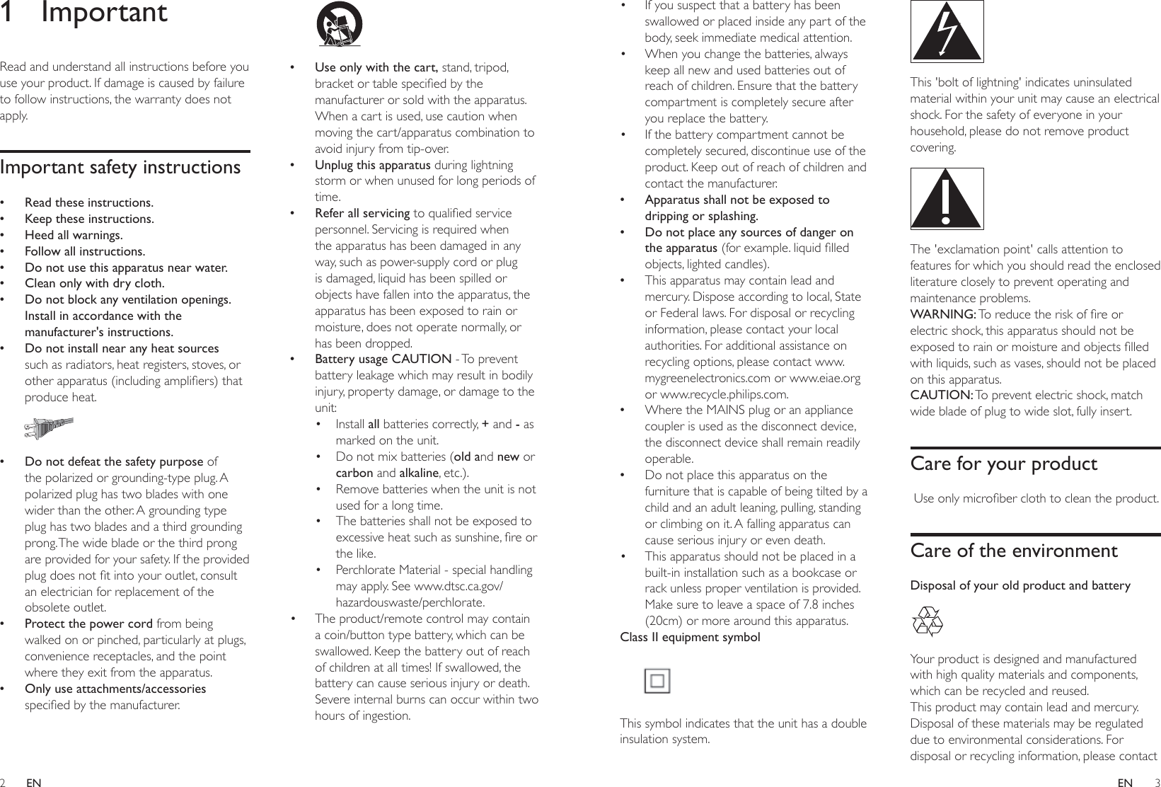 2 3ENEN•  If you suspect that a battery has been swallowed or placed inside any part of the body, seek immediate medical attention.•  When you change the batteries, always keep all new and used batteries out of reach of children. Ensure that the battery compartment is completely secure after you replace the battery.•  If the battery compartment cannot be completely secured, discontinue use of the product. Keep out of reach of children and contact the manufacturer. • Apparatus shall not be exposed to dripping or splashing. • Do not place any sources of danger on the apparatus IRUH[DPSOHOLTXLGÀOOHGobjects, lighted candles). •This apparatus may contain lead and mercury. Dispose according to local, State or Federal laws. For disposal or recycling information, please contact your local authorities. For additional assistance on recycling options, please contact www.mygreenelectronics.com or www.eiae.org or www.recycle.philips.com. •Where the MAINS plug or an appliance coupler is used as the disconnect device, the disconnect device shall remain readily operable. •Do not place this apparatus on the furniture that is capable of being tilted by a child and an adult leaning, pulling, standing or climbing on it. A falling apparatus can cause serious injury or even death.•  This apparatus should not be placed in a built-in installation such as a bookcase or rack unless proper ventilation is provided. Make sure to leave a space of 7.8 inches (20cm) or more around this apparatus.Class II equipment symbol This symbol indicates that the unit has a double insulation system. This &apos;bolt of lightning&apos; indicates uninsulated material within your unit may cause an electrical shock. For the safety of everyone in your household, please do not remove product covering.  The &apos;exclamation point&apos; calls attention to features for which you should read the enclosed literature closely to prevent operating and maintenance problems. WARNING:7RUHGXFHWKHULVNRIÀUHRUelectric shock, this apparatus should not be H[SRVHGWRUDLQRUPRLVWXUHDQGREMHFWVÀOOHGwith liquids, such as vases, should not be placed on this apparatus. CAUTION: To prevent electric shock, match wide blade of plug to wide slot, fully insert. Care for your product8VHRQO\PLFURÀEHUFORWKWRFOHDQWKHSURGXFWCare of the environmentDisposal of your old product and battery Your product is designed and manufactured with high quality materials and components, which can be recycled and reused.This product may contain lead and mercury. Disposal of these materials may be regulated due to environmental considerations. For disposal or recycling information, please contact 1 ImportantRead and understand all instructions before you use your product. If damage is caused by failure to follow instructions, the warranty does not apply.Important safety instructions • Read these instructions. • Keep these instructions. • Heed all warnings. • Follow all instructions. • Do not use this apparatus near water. • Clean only with dry cloth. • Do not block any ventilation openings. Install in accordance with the manufacturer&apos;s instructions. • Do not install near any heat sources such as radiators, heat registers, stoves, or RWKHUDSSDUDWXVLQFOXGLQJDPSOLÀHUVWKDWproduce heat.   • Do not defeat the safety purpose of the polarized or grounding-type plug. A polarized plug has two blades with one wider than the other. A grounding type plug has two blades and a third grounding prong. The wide blade or the third prong are provided for your safety. If the provided SOXJGRHVQRWÀWLQWR\RXURXWOHWFRQVXOWan electrician for replacement of the obsolete outlet. • Protect the power cord from being walked on or pinched, particularly at plugs, convenience receptacles, and the point where they exit from the apparatus. • Only use attachments/accessories VSHFLÀHGE\WKHPDQXIDFWXUHU   • Use only with the cart, stand, tripod, EUDFNHWRUWDEOHVSHFLÀHGE\WKHmanufacturer or sold with the apparatus. When a cart is used, use caution when moving the cart/apparatus combination to avoid injury from tip-over. • Unplug this apparatus during lightning storm or when unused for long periods of time. • Refer all servicing WRTXDOLÀHGVHUYLFHpersonnel. Servicing is required when the apparatus has been damaged in any way, such as power-supply cord or plug is damaged, liquid has been spilled or objects have fallen into the apparatus, the apparatus has been exposed to rain or moisture, does not operate normally, or has been dropped. • Battery usage CAUTION - To prevent battery leakage which may result in bodily injury, property damage, or damage to the unit:• Install all batteries correctly, + and - as marked on the unit.•  Do not mix batteries (old and new or carbon and alkaline, etc.).•  Remove batteries when the unit is not used for a long time.•  The batteries shall not be exposed to H[FHVVLYHKHDWVXFKDVVXQVKLQHÀUHRUthe like.•  Perchlorate Material - special handling may apply. See www.dtsc.ca.gov/hazardouswaste/perchlorate.•  The product/remote control may contain a coin/button type battery, which can be swallowed. Keep the battery out of reach of children at all times! If swallowed, the battery can cause serious injury or death. Severe internal burns can occur within two hours of ingestion.