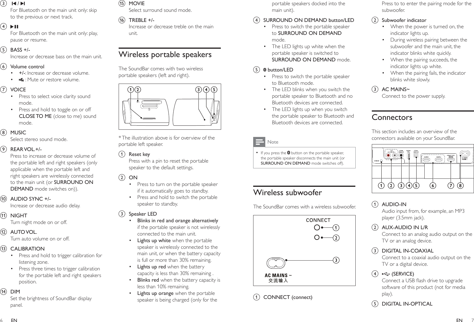 6 7ENENportable speakers docked into the main unit). d  SURROUND ON DEMAND button/LED•  Press to switch the portable speaker to SURROUND ON DEMAND mode.•  The LED lights up white when the portable speaker is switched to SURROUND ON DEMAND mode.e   button/LED•  Press to switch the portable speaker to Bluetooth mode.•  The LED blinks when you switch the portable speaker to Bluetooth and no Bluetooth devices are connected.•  The LED lights up when you switch the portable speaker to Bluetooth and Bluetooth devices are connected.Note • If you press the   button on the portable speaker, the portable speaker disconnects the main unit (or SURROUND ON DEMAND mode switches off).Wireless subwooferThe SoundBar comes with a wireless subwoofer.  a  CONNECT (connect)Press to to enter the pairing mode for the subwoofer.b  Subwoofer indicator•  When the power is turned on, the indicator lights up.•  During wireless pairing between the subwoofer and the main unit, the indicator blinks white quickly.•  When the pairing succeeds, the indicator lights up white.•  When the pairing fails, the indicator blinks white slowly.c  AC MAINS~Connect to the power supply.ConnectorsThis section includes an overview of the connectors available on your SoundBar.  a  AUDIO-INAudio input from, for example, an MP3 player (3.5mm jack).b  AUX-AUDIO IN L/RConnect to an analog audio output on the TV or an analog device. c  DIGITAL IN-COAXIALConnect to a coaxial audio output on the TV or a digital device. d   (SERVICE)&amp;RQQHFWD86%ÁDVKGULYHWRXSJUDGHsoftware of this product (not for media play).e  DIGITAL IN-OPTICALa c d e g hb fc    / For Bluetooth on the main unit only: skip to the previous or next track.d For Bluetooth on the main unit only: play, pause or resume.e  BASS +/-Increase or decrease bass on the main unit.f  Volume control•  +/-: Increase or decrease volume.•   : Mute or restore volume.g  VOICE•  Press to select voice clarity sound mode.•  Press and hold to toggle on or off CLOSE TO  ME (close to me) sound mode.h  MUSICSelect stereo sound mode.i  REAR VOL.+/-Press to increase or decrease volume of the portable left and right speakers (only applicable when the portable left and right speakers are wirelessly connected to the main unit (or SURROUND ON DEMAND mode switches on)).j  AUDIO SYNC +/-Increase or decrease audio delay.k  NIGHTTurn night mode on or off.l  AUTO VOL.Turn auto volume on or off.m  CALIBRATION•  Press and hold to trigger calibration for listening zone.•  Press three times to trigger calibration for the portable left and right speakers position.n  DIMSet the brightness of SoundBar display panel.o  MOVIESelect surround sound mode.p  TREBLE +/-Increase or decrease treble on the main unit.Wireless portable speakersThe SoundBar comes with two wireless portable speakers (left and right).  * The illustration above is for overview of the portable left speaker.a  Reset keyPress with a pin to reset the portable speaker to the default settings.b  ON•  Press to turn on the portable speaker if it automatically goes to standby.•  Press and hold to switch the portable speaker to standby.c  Speaker LED•  Blinks in red and orange alternatively if the portable speaker is not wirelessly connected to the main unit.•  Lights up white when the portable speaker is wirelessly connected to the main unit, or when the battery capacity is full or more than 30% remaining.•  Lights up red when the battery capacity is less than 30% remaining .•  Blinks red when the battery capacity is less than 10% remaining.•  Lights up orange when the portable speaker is being charged (only for the b ea dc