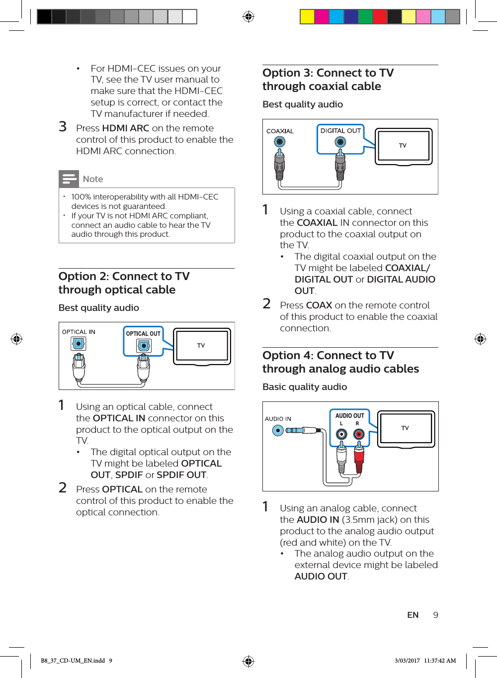 9EN•  For HDMI-CEC issues on your TV, see the TV user manual to make sure that the HDMI-CEC setup is correct, or contact the TV manufacturer if needed.3  Press HDMI ARC on the remote control of this product to enable the HDMI ARC connection.Note • 100% interoperability with all HDMI-CEC devices is not guaranteed. • If your TV is not HDMI ARC compliant, connect an audio cable to hear the TV audio through this product.Option 2: Connect to TV through optical cableBest quality audio TV  1  Using an optical cable, connect the OPTICAL IN connector on this product to the optical output on the TV. •  The digital optical output on the TV might be labeled OPTICAL OUT, SPDIF or SPDIF OUT. 2  Press OPTICAL on the remote control of this product to enable the optical connection.Option 3: Connect to TV through coaxial cableBest quality audio  1  Using a coaxial cable, connect the COAXIAL IN connector on this product to the coaxial output on the TV. •  The digital coaxial output on the TV might be labeled COAXIAL/DIGITAL OUT or DIGITAL AUDIO OUT. 2  Press COAX on the remote control of this product to enable the coaxial connection.Option 4: Connect to TV through analog audio cablesBasic quality audio AUDIO OUTRL TV  1  Using an analog cable, connect the AUDIO IN (3.5mm jack) on this product to the analog audio output (red and white) on the TV.•  The analog audio output on the external device might be labeled AUDIO OUT.TVB8_37_CD-UM_EN.indd   9 3/03/2017   11:37:42 AM