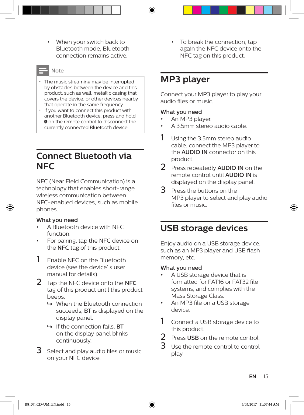 15EN•  When your switch back to Bluetooth mode, Bluetooth connection remains active.Note • The music streaming may be interrupted by obstacles between the device and this product, such as wall, metallic casing that covers the device, or other devices nearby that operate in the same frequency. • If you want to connect this product with another Bluetooth device, press and hold  on the remote control to disconnect the currently connected Bluetooth device.Connect Bluetooth via NFCNFC (Near Field Communication) is a technology that enables short-range wireless communication between NFC-enabled devices, such as mobile phones.What you need•  A Bluetooth device with NFC function.•  For pairing, tap the NFC device on the NFC tag of this product.1  Enable NFC on the Bluetooth device (see the device’ s user manual for details).2  Tap the NFC device onto the NFC tag of this product until this product beeps. » When the Bluetooth connection succeeds, BT is displayed on the display panel. » If the connection fails, BT on the display panel blinks continuously.3  Select and play audio les or music on your NFC device.•  To break the connection, tap again the NFC device onto the NFC tag on this product.MP3 playerConnect your MP3 player to play your audio les or music.What you need•  An MP3 player.•  A 3.5mm stereo audio cable.1  Using the 3.5mm stereo audio cable, connect the MP3 player to the AUDIO IN connector on this product.2  Press repeatedly AUDIO IN on the remote control until AUDIO IN is displayed on the display panel.3  Press the buttons on the MP3 player to select and play audio les or music.USB storage devicesEnjoy audio on a USB storage device, such as an MP3 player and USB ash memory, etc.What you need•  A USB storage device that is formatted for FAT16 or FAT32 le systems, and complies with the Mass Storage Class.•  An MP3 le on a USB storage device.1  Connect a USB storage device to this product.2  Press USB on the remote control. 3  Use the remote control to control play.B8_37_CD-UM_EN.indd   15 3/03/2017   11:37:44 AM