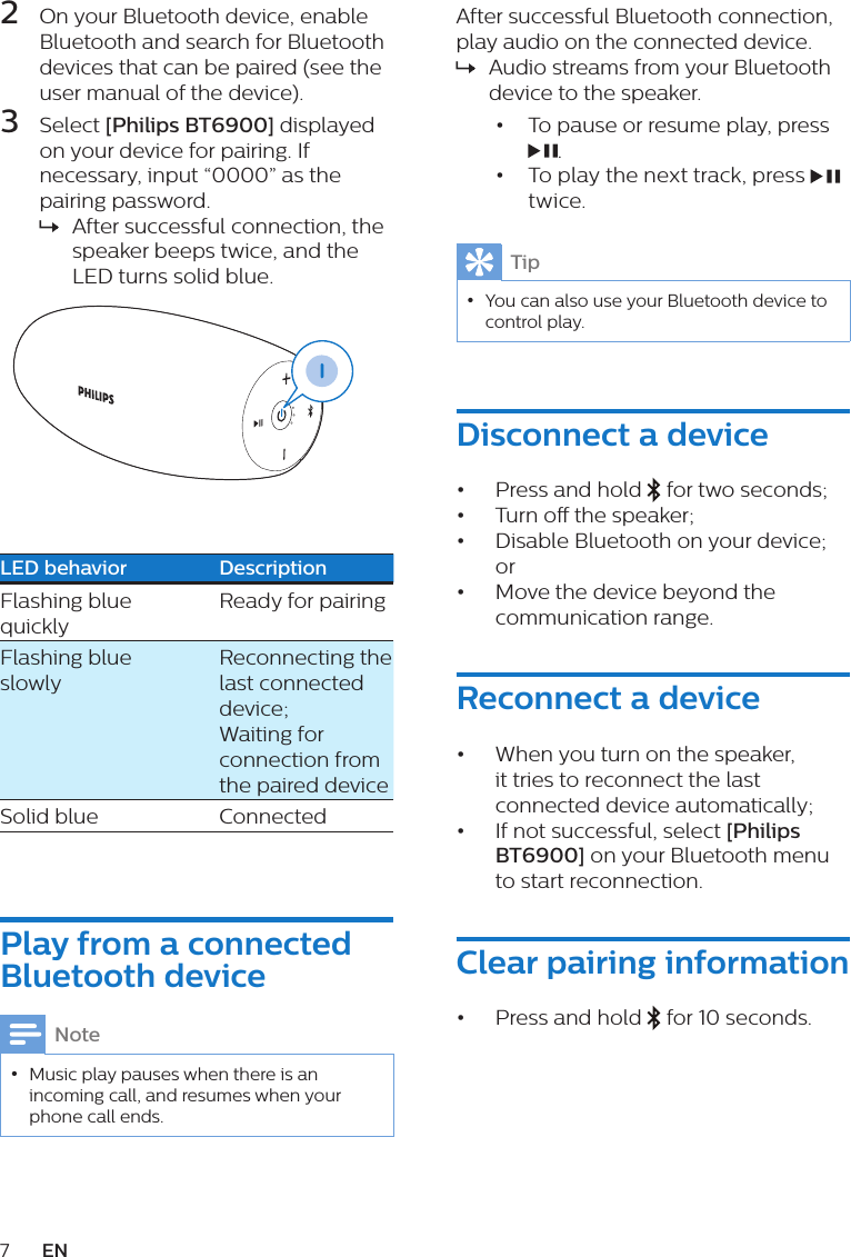 7EN2  On your Bluetooth device, enable Bluetooth and search for Bluetooth devices that can be paired (see the user manual of the device).3  Select [Philips BT6900] displayed on your device for pairing. If necessary, input “0000” as the pairing password.  » After successful connection, the speaker beeps twice, and the LED turns solid blue.  LED behavior DescriptionFlashing blue quickly Ready for pairing Flashing blue slowlyReconnecting the last connected device;Waiting for connection from the paired deviceSolid blue  ConnectedPlay from a connected Bluetooth deviceNote •Music play pauses when there is an incoming call, and resumes when your phone call ends.After successful Bluetooth connection, play audio on the connected device. » Audio streams from your Bluetooth device to the speaker.•  To pause or resume play, press .•  To play the next track, press   twice.Tip •You can also use your Bluetooth device to control play.Disconnect a device•  Press and hold   for two seconds; •  Turn o the speaker;•  Disable Bluetooth on your device; or•  Move the device beyond the communication range. Reconnect a device•  When you turn on the speaker, it tries to reconnect the last connected device automatically; •  If not successful, select [Philips BT6900] on your Bluetooth menu to start reconnection.Clear pairing information •  Press and hold   for 10 seconds.