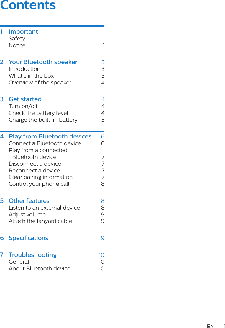 1ENContents1 Important  1Safety   1Notice 12  Your Bluetooth speaker  3Introduction 3What&apos;s in the box  3Overview of the speaker  43  Get started  4Turn on/o   4Check the battery level  4Charge the built-in battery  54  Play from Bluetooth devices  6Connect a Bluetooth device  6Play from a connected Bluetooth device  7Disconnect a device  7Reconnect a device  7Clear pairing information   7Control your phone call  85  Other features  8Listen to an external device  8Adjust volume  9Attach the lanyard cable  96  Speci cations  97  Trouble shooting  10General 10About Bluetooth device  10