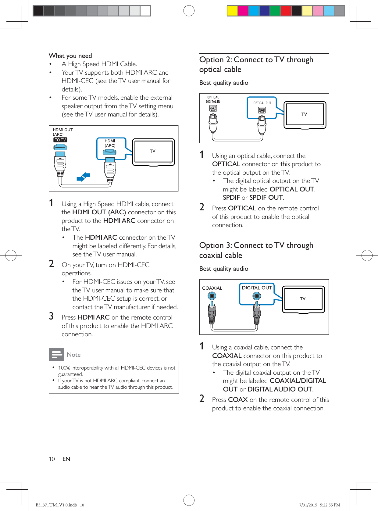 10 ENWhat you need•  A High Speed HDMI Cable.•  Your TV supports both HDMI ARC and HDMI-CEC (see the TV user manual for •  For some TV models, enable the external speaker output from the TV setting menu   1  Using a High Speed HDMI cable, connect the HDMI OUT (ARC) connector on this product to the HDMI ARC connector on the TV. • The HDMI ARC connector on the TV might be labeled differently. For details, see the TV user manual.2  On your TV, turn on HDMI-CEC operations. •  For HDMI-CEC issues on your TV, see the TV user manual to make sure that the HDMI-CEC setup is correct, or contact the TV manufacturer if needed.3  Press HDMI ARC on the remote control of this product to enable the HDMI ARC connection.Note • 100% interoperability with all HDMI-CEC devices is not guaranteed. • If your TV is not HDMI ARC compliant, connect an audio cable to hear the TV audio through this product.TVOption 2: Connect to TV through optical cableBest quality audio   1  Using an optical cable, connect the OPTICAL connector on this product to the optical output on the TV. •  The digital optical output on the TV might be labeled OPTICAL OUT, SPDIF or SPDIF OUT. 2  Press OPTICAL on the remote control of this product to enable the optical connection.Option 3: Connect to TV through coaxial cableBest quality audio   1  Using a coaxial cable, connect the COAXIAL connector on this product to the coaxial output on the TV. •  The digital coaxial output on the TV might be labeled COAXIAL/DIGITAL OUT or DIGITAL AUDIO OUT. 2  Press COAX on the remote control of this product to enable the coaxial connection.TVTVB5_37_UM_V1.0.indb   10 7/31/2015   5:22:55 PM