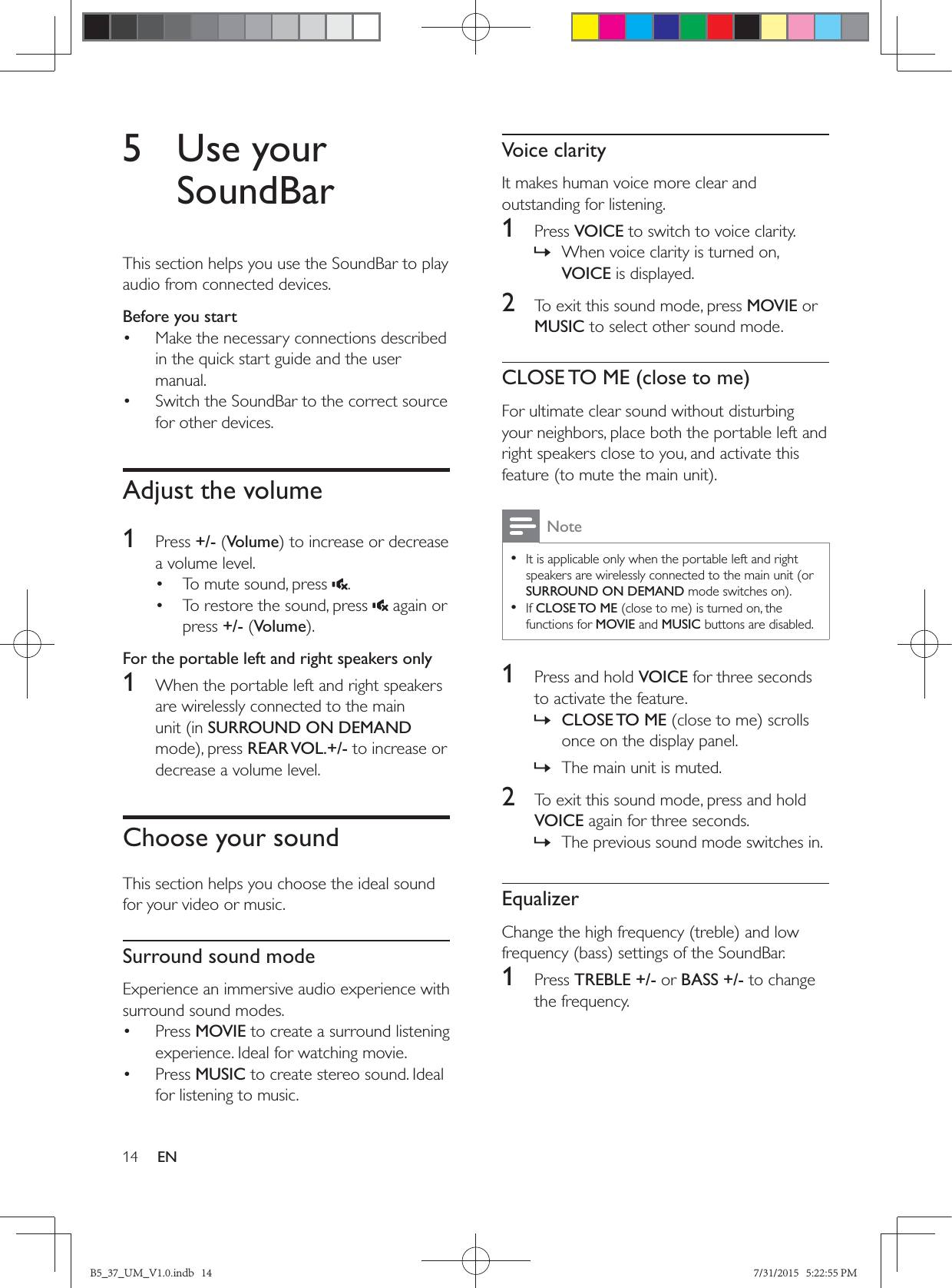 14 EN5 Use your SoundBarThis section helps you use the SoundBar to play audio from connected devices.Before you start•  Make the necessary connections described in the quick start guide and the user manual.•  Switch the SoundBar to the correct source for other devices.Adjust the volume1  Press +/- (Volumea volume level.•  To mute sound, press  .•  To restore the sound, press   again or press +/- (VolumeFor the portable left and right speakers only1  When the portable left and right speakers are wirelessly connected to the main unit (in SURROUND ON DEMAND REAR VOL.+/- to increase or decrease a volume level. Choose your soundThis section helps you choose the ideal sound for your video or music.Surround sound modeExperience an immersive audio experience with surround sound modes.• Press MOVIE to create a surround listening experience. Ideal for watching movie.• Press MUSIC to create stereo sound. Ideal for listening to music. Voice clarityIt makes human voice more clear and outstanding for listening.1  Press VOICE to switch to voice clarity. » When voice clarity is turned on, VOICE is displayed.2  To exit this sound mode, press MOVIE or MUSIC to select other sound mode.CLOSE TO ME (close to me)For ultimate clear sound without disturbing your neighbors, place both the portable left and right speakers close to you, and activate this Note • It is applicable only when the portable left and right speakers are wirelessly connected to the main unit (or SURROUND ON DEMAND • If CLOSE TO MEfunctions for MOVIE and MUSIC buttons are disabled.1  Press and hold VOICE for three seconds to activate the feature. » CLOSE TO  MEonce on the display panel. » The main unit is muted.2  To exit this sound mode, press and hold VOICE again for three seconds.  » The previous sound mode switches in.Equalizer1  Press TREBLE +/- or BASS +/- to change the frequency.B5_37_UM_V1.0.indb   14 7/31/2015   5:22:55 PM