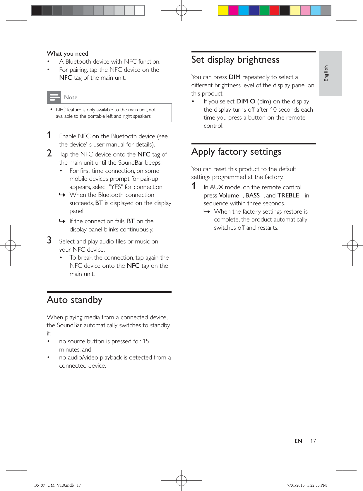 17EnglishENWhat you need•  A Bluetooth device with NFC function.•  For pairing, tap the NFC device on the NFC tag of the main unit.Note • NFC feature is only available to the main unit, not available to the portable left and right speakers.1  Enable NFC on the Bluetooth device (see 2  Tap the NFC device onto the NFC tag of the main unit until the SoundBar beeps.• mobile devices prompt for pair-up appears, select &quot;YES&quot; for connection. » When the Bluetooth connection succeeds, BT is displayed on the display panel. » If the connection fails, BT on the display panel blinks continuously.3  your NFC device.•  To break the connection, tap again the NFC device onto the NFC tag on the main unit.Auto standbyWhen playing media from a connected device, the SoundBar automatically switches to standby if:•  no source button is pressed for 15 minutes, and•  no audio/video playback is detected from a connected device.Set display brightnessYou can press DIM repeatedly to select a different brightness level of the display panel on this product.•  If you select DIM Othe display turns off after 10 seconds each time you press a button on the remote control.Apply factory settingsYou can reset this product to the default settings programmed at the factory.1  In AUX mode, on the remote control press Volume -, BASS -, and TREBLE - in sequence within three seconds. » When the factory settings restore is complete, the product automatically switches off and restarts.B5_37_UM_V1.0.indb   17 7/31/2015   5:22:55 PM