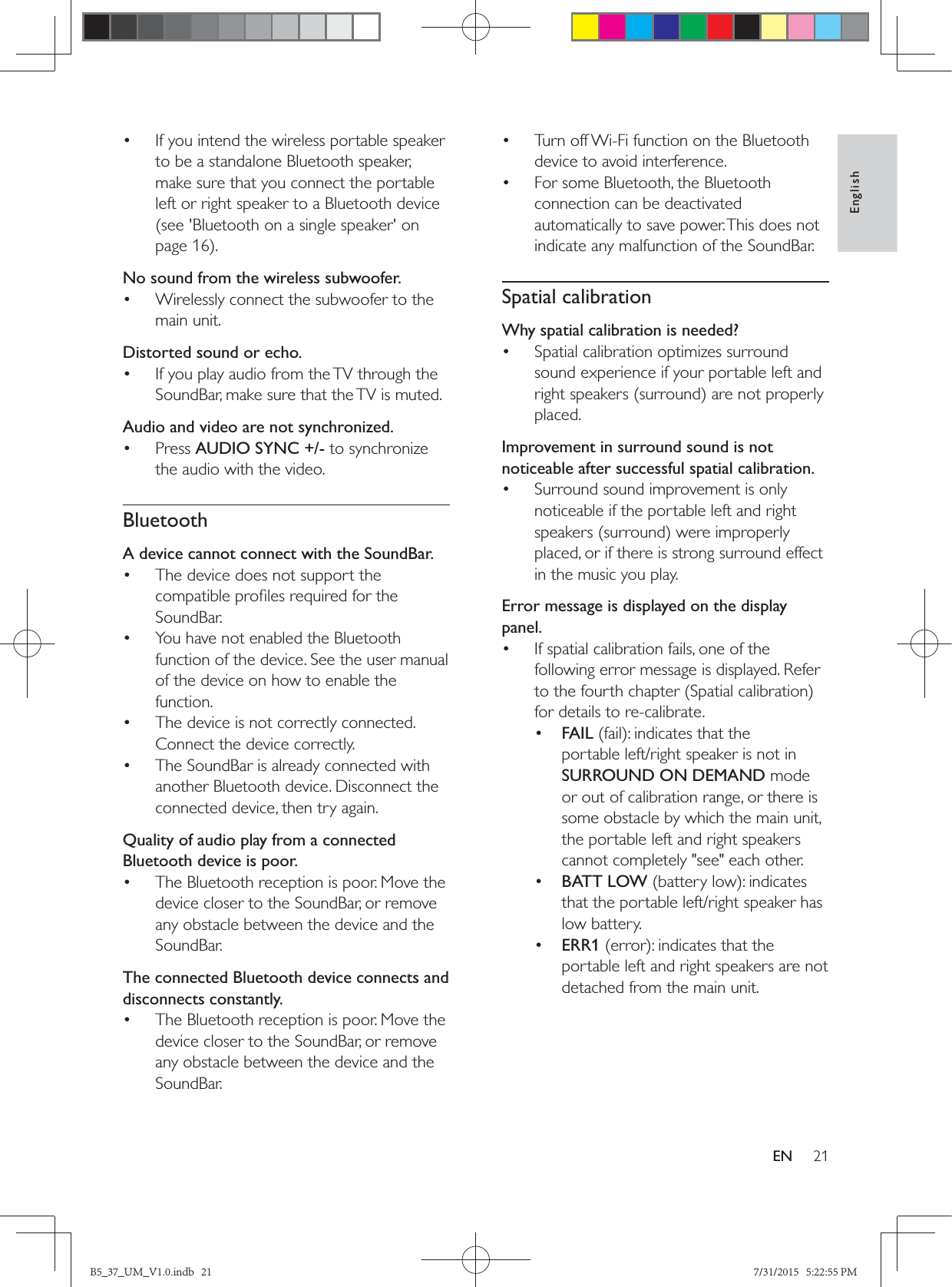21EnglishEN•  If you intend the wireless portable speaker to be a standalone Bluetooth speaker, make sure that you connect the portable left or right speaker to a Bluetooth device (see &apos;Bluetooth on a single speaker&apos; on page 16No sound from the wireless subwoofer.•  Wirelessly connect the subwoofer to the main unit.Distorted sound or echo.•  If you play audio from the TV through the SoundBar, make sure that the TV is muted.Audio and video are not synchronized.• Press AUDIO SYNC +/- to synchronize the audio with the video.BluetoothA device cannot connect with the SoundBar.•  The device does not support the SoundBar.•  You have not enabled the Bluetooth function of the device. See the user manual of the device on how to enable the function.•  The device is not correctly connected. Connect the device correctly.•  The SoundBar is already connected with another Bluetooth device. Disconnect the connected device, then try again.Quality of audio play from a connected Bluetooth device is poor.•  The Bluetooth reception is poor. Move the device closer to the SoundBar, or remove any obstacle between the device and the SoundBar.The connected Bluetooth device connects and disconnects constantly.•  The Bluetooth reception is poor. Move the device closer to the SoundBar, or remove any obstacle between the device and the SoundBar.•  Turn off Wi-Fi function on the Bluetooth device to avoid interference.•  For some Bluetooth, the Bluetooth connection can be deactivated automatically to save power. This does not indicate any malfunction of the SoundBar.Spatial calibrationWhy spatial calibration is needed?•  Spatial calibration optimizes surround sound experience if your portable left and placed.Improvement in surround sound is not noticeable after successful spatial calibration.•  Surround sound improvement is only noticeable if the portable left and right placed, or if there is strong surround effect in the music you play.Error message is displayed on the display panel.•  If spatial calibration fails, one of the following error message is displayed. Refer for details to re-calibrate.•  FAILportable left/right speaker is not in SURROUND ON DEMAND mode or out of calibration range, or there is some obstacle by which the main unit, the portable left and right speakers cannot completely &quot;see&quot; each other.•  BATT LOWthat the portable left/right speaker has low battery.•  ERR1portable left and right speakers are not detached from the main unit.B5_37_UM_V1.0.indb   21 7/31/2015   5:22:55 PM