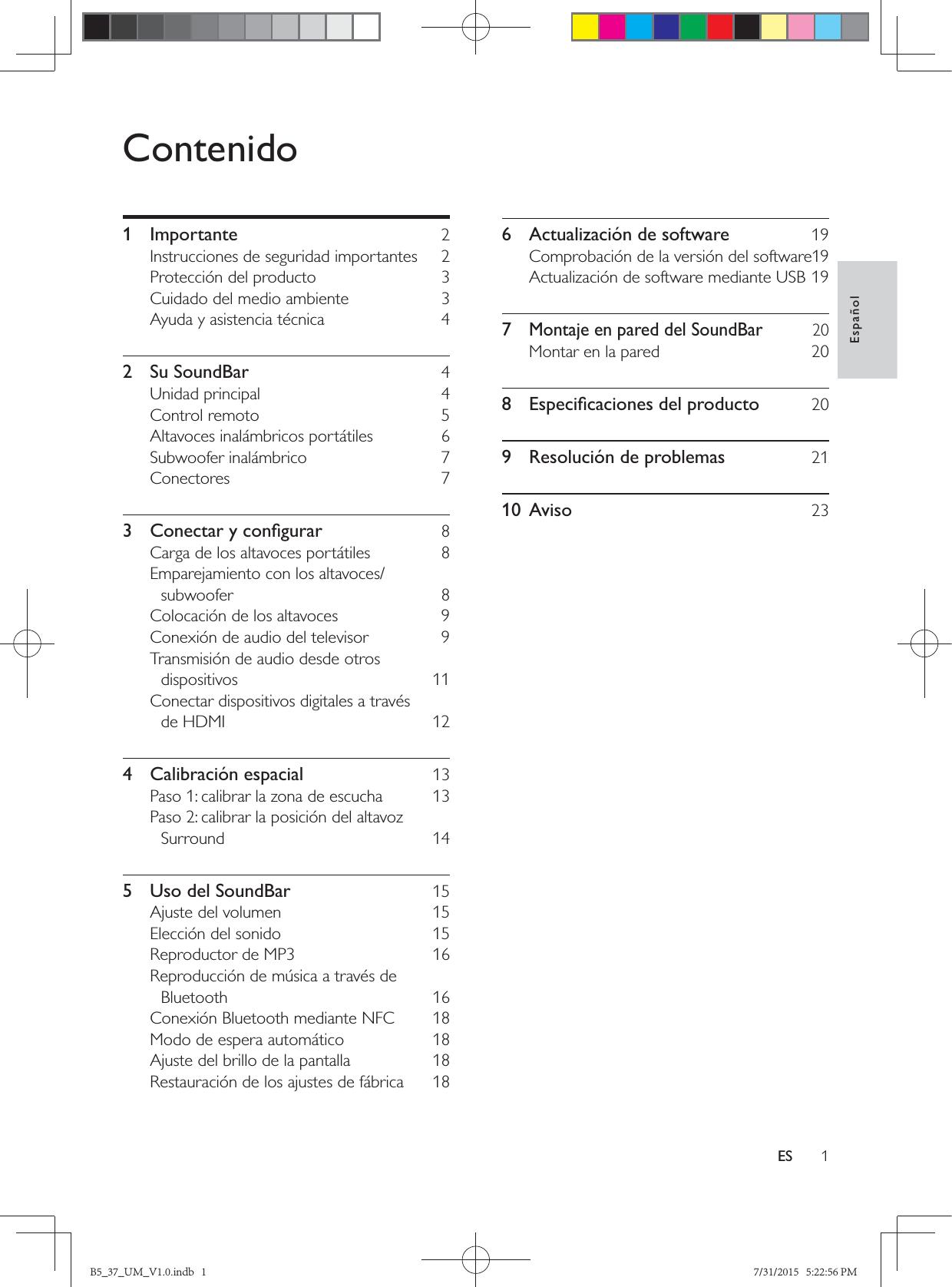 1EspañolESContenido1 Importante  2Instrucciones de seguridad importantes  2Protección del producto  3Cuidado del medio ambiente  3Ayuda y asistencia técnica  42 Su SoundBar  4Unidad principal  4Control remoto  5Altavoces inalámbricos portátiles  6Subwoofer inalámbrico  7Conectores 7  8Carga de los altavoces portátiles  8Emparejamiento con los altavoces/subwoofer 8Colocación de los altavoces  9Conexión de audio del televisor  9Transmisión de audio desde otros dispositivos 11Conectar dispositivos digitales a través de HDMI  124 Calibración espacial  13Paso 1: calibrar la zona de escucha  13Paso 2: calibrar la posición del altavoz Surround 145  Uso del SoundBar  15Ajuste del volumen  15Elección del sonido  15Reproductor de MP3  16Reproducción de música a través de Bluetooth 16Conexión Bluetooth mediante NFC  18Modo de espera automático  18Ajuste del brillo de la pantalla  18Restauración de los ajustes de fábrica  186  Actualización de software  19Comprobación de la versión del software 19Actualización de software mediante USB 197 Montaje en pared del SoundBar  20Montar en la pared  20  209  Resolución de problemas  2110 Aviso  23B5_37_UM_V1.0.indb   1 7/31/2015   5:22:56 PM