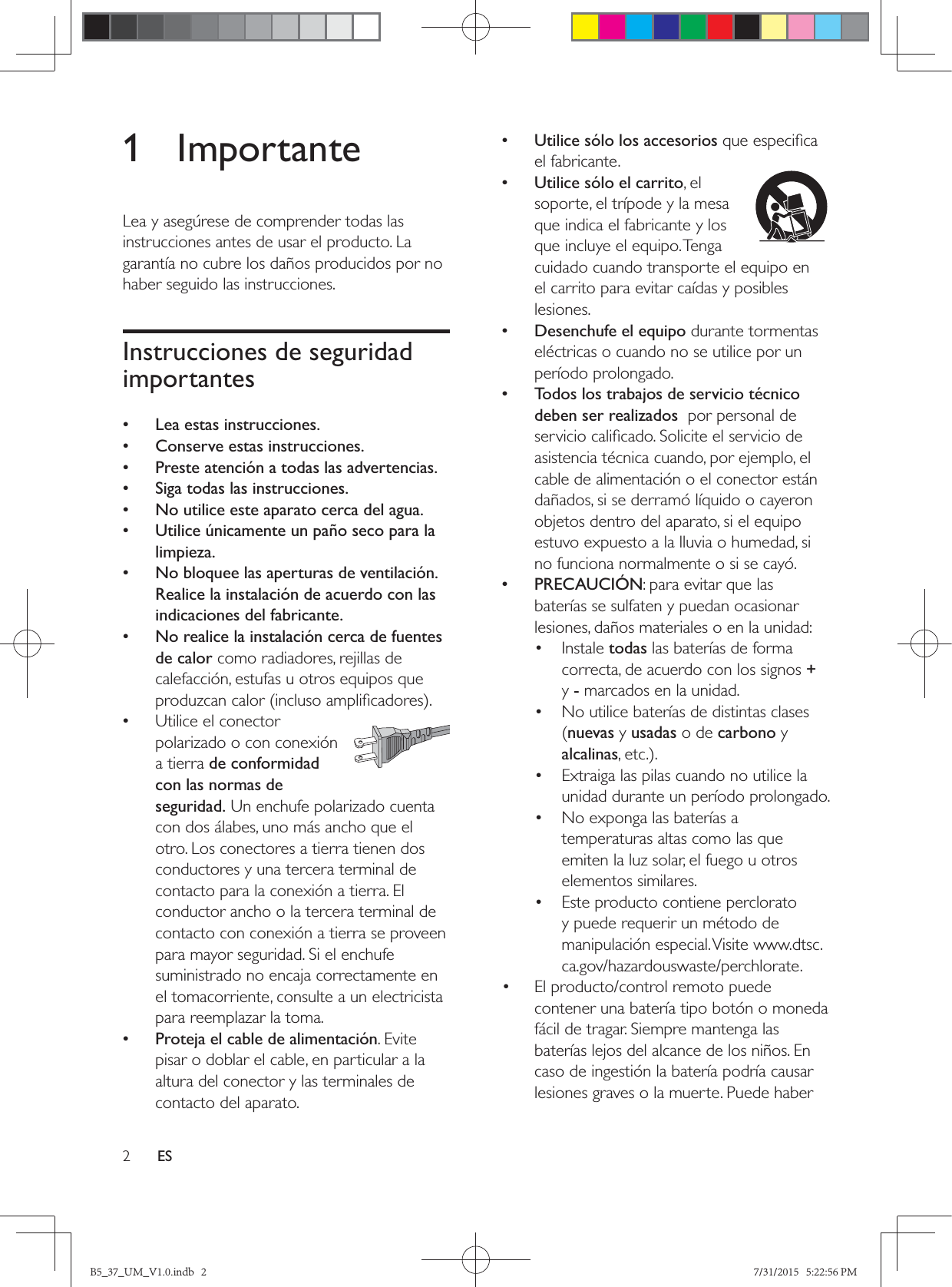 2ES1 ImportanteLea y asegúrese de comprender todas las instrucciones antes de usar el producto. La garantía no cubre los daños producidos por no haber seguido las instrucciones.Instrucciones de seguridad importantes • Lea estas instrucciones. • Conserve estas instrucciones. • Preste atención a todas las advertencias. • Siga todas las instrucciones. • No utilice este aparato cerca del agua. • Utilice únicamente un paño seco para la limpieza. • No bloquee las aperturas de ventilación. Realice la instalación de acuerdo con las indicaciones del fabricante. • No realice la instalación cerca de fuentes de calor como radiadores, rejillas de calefacción, estufas u otros equipos que   •Utilice el conector polarizado o con conexión a tierra de conformidad con las normas de seguridad. Un enchufe polarizado cuenta con dos álabes, uno más ancho que el otro. Los conectores a tierra tienen dos conductores y una tercera terminal de contacto para la conexión a tierra. El conductor ancho o la tercera terminal de contacto con conexión a tierra se proveen para mayor seguridad. Si el enchufe suministrado no encaja correctamente en el tomacorriente, consulte a un electricista para reemplazar la toma. • Proteja el cable de alimentación. Evite pisar o doblar el cable, en particular a la altura del conector y las terminales de contacto del aparato. • Utilice sólo los accesoriosel fabricante.  • Utilice sólo el carrito, el soporte, el trípode y la mesa que indica el fabricante y los que incluye el equipo. Tenga cuidado cuando transporte el equipo en el carrito para evitar caídas y posibles lesiones. • Desenchufe el equipo durante tormentas eléctricas o cuando no se utilice por un período prolongado. • Todos los trabajos de servicio técnico deben ser realizados  por personal de asistencia técnica cuando, por ejemplo, el cable de alimentación o el conector están dañados, si se derramó líquido o cayeron objetos dentro del aparato, si el equipo estuvo expuesto a la lluvia o humedad, si no funciona normalmente o si se cayó. • PRECAUCIÓN: para evitar que las baterías se sulfaten y puedan ocasionar lesiones, daños materiales o en la unidad:• Instale todas las baterías de forma correcta, de acuerdo con los signos + y - marcados en la unidad.•  No utilice baterías de distintas clases (nuevas y usadas o de carbono y alcalinas•  Extraiga las pilas cuando no utilice la unidad durante un período prolongado.•  No exponga las baterías a temperaturas altas como las que emiten la luz solar, el fuego u otros elementos similares.•  Este producto contiene perclorato y puede requerir un método de manipulación especial. Visite www.dtsc.ca.gov/hazardouswaste/perchlorate.•  El producto/control remoto puede contener una batería tipo botón o moneda fácil de tragar. Siempre mantenga las baterías lejos del alcance de los niños. En caso de ingestión la batería podría causar lesiones graves o la muerte. Puede haber B5_37_UM_V1.0.indb   2 7/31/2015   5:22:56 PM