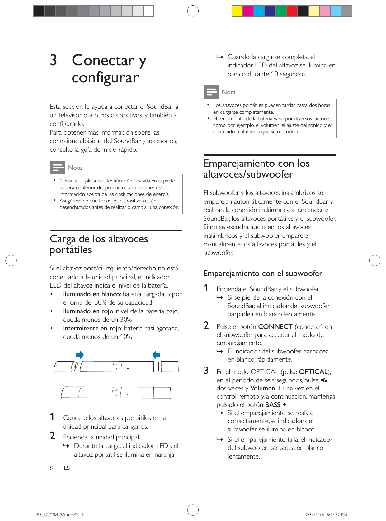 8ES3 Conectar y configurarEsta sección le ayuda a conectar el SoundBar a un televisor o a otros dispositivos, y también a Para obtener más información sobre las conexiones básicas del SoundBar y accesorios, consulte la guía de inicio rápido. Nota • trasera o inferior del producto para obtener más  •Asegúrese de que todos los dispositivos estén desenchufados antes de realizar o cambiar una conexión.Carga de los altavoces portátilesSi el altavoz portátil izquierdo/derecho no está conectado a la unidad principal, el indicador LED del altavoz indica el nivel de la batería.•  Iluminado en blanco: batería cargada o por encima del 30% de su capacidad•  Iluminado en rojo: nivel de la batería bajo, queda menos de un 30%•  Intermitente en rojo: batería casi agotada, queda menos de un 10%  1  Conecte los altavoces portátiles en la unidad principal para cargarlos.2  Encienda la unidad principal. » Durante la carga, el indicador LED del altavoz portátil se ilumina en naranja. » Cuando la carga se completa, el indicador LED del altavoz se ilumina en blanco durante 10 segundos.Nota • Los altavoces portátiles pueden tardar hasta dos horas en cargarse completamente. • El rendimiento de la batería varía por diversos factores como, por ejemplo, el volumen, el ajuste del sonido y el contenido multimedia que se reproduce.Emparejamiento con los altavoces/subwooferEl subwoofer y los altavoces inalámbricos se emparejan automáticamente con el SoundBar y realizan la conexión inalámbrica al encender el SoundBar, los altavoces portátiles y el subwoofer. Si no se escucha audio en los altavoces inalámbricos y el subwoofer, empareje manualmente los altavoces portátiles y el subwoofer.Emparejamiento con el subwoofer1  Encienda el SoundBar y el subwoofer. » Si se pierde la conexión con el SoundBar, el indicador del subwoofer parpadea en blanco lentamente.2  Pulse el botón CONNECTel subwoofer para acceder al modo de emparejamiento. » El indicador del subwoofer parpadea en blanco rápidamente.3  En el modo OPTICAL (pulse OPTICALen el período de seis segundos, pulse   dos veces y Volumen + una vez en el control remoto y, a continuación, mantenga pulsado el botón BASS +. » Si el emparejamiento se realiza correctamente, el indicador del subwoofer se ilumina en blanco. » Si el emparejamiento falla, el indicador del subwoofer parpadea en blanco lentamente.B5_37_UM_V1.0.indb   8 7/31/2015   5:22:57 PM