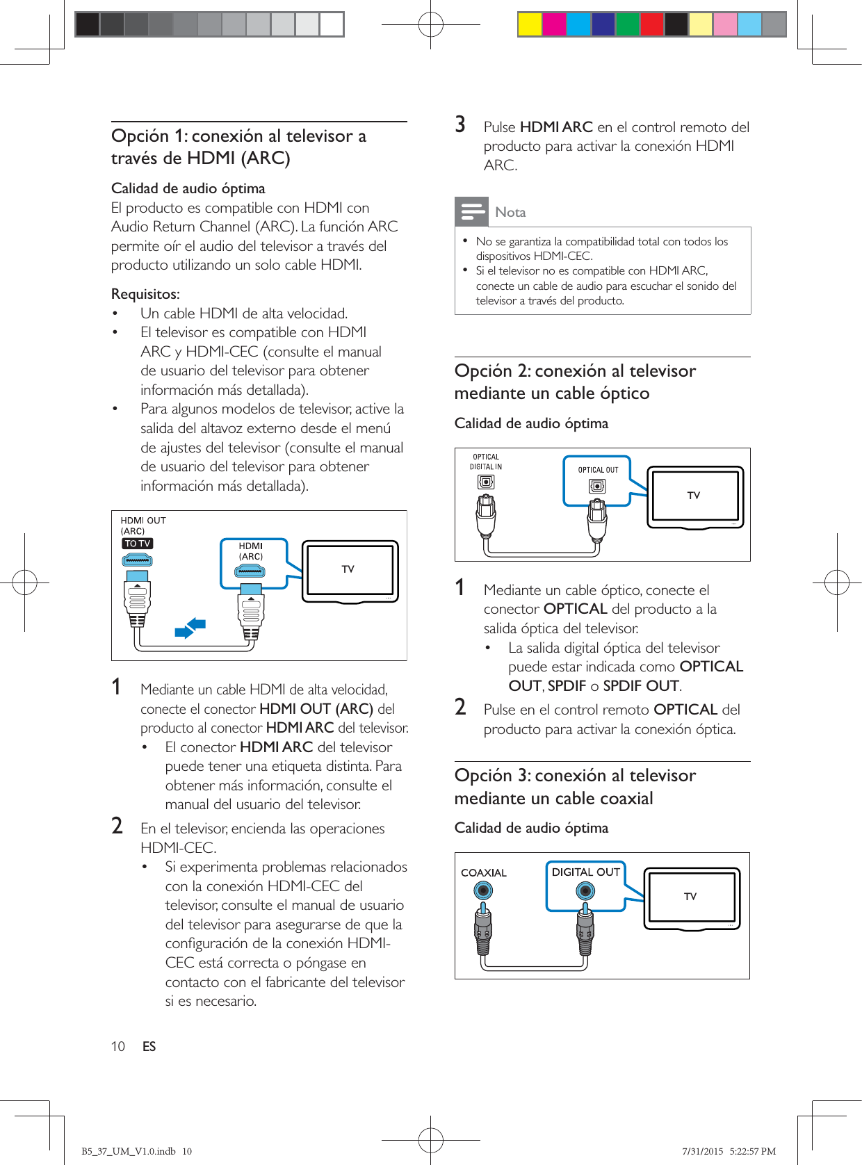 10 ESOpción 1: conexión al televisor a través de HDMI (ARC)Calidad de audio óptimaEl producto es compatible con HDMI con permite oír el audio del televisor a través del producto utilizando un solo cable HDMI.Requisitos:•  Un cable HDMI de alta velocidad.•  El televisor es compatible con HDMI ARC y HDMI-CEC (consulte el manual de usuario del televisor para obtener •  Para algunos modelos de televisor, active la salida del altavoz externo desde el menú de ajustes del televisor (consulte el manual de usuario del televisor para obtener   1 Mediante un cable HDMI de alta velocidad, conecte el conector HDMI OUT (ARC) del producto al conector HDMI ARC del televisor. • El conector HDMI ARC del televisor puede tener una etiqueta distinta. Para obtener más información, consulte el manual del usuario del televisor.2  En el televisor, encienda las operaciones HDMI-CEC. •  Si experimenta problemas relacionados con la conexión HDMI-CEC del televisor, consulte el manual de usuario del televisor para asegurarse de que la CEC está correcta o póngase en contacto con el fabricante del televisor si es necesario.TV3  Pulse HDMI ARC en el control remoto del producto para activar la conexión HDMI ARC.Nota • No se garantiza la compatibilidad total con todos los dispositivos HDMI-CEC. • Si el televisor no es compatible con HDMI ARC, conecte un cable de audio para escuchar el sonido del televisor a través del producto.Opción 2: conexión al televisor mediante un cable ópticoCalidad de audio óptima   1  Mediante un cable óptico, conecte el conector OPTICAL del producto a la salida óptica del televisor. •  La salida digital óptica del televisor puede estar indicada como OPTICAL OUT, SPDIF o SPDIF OUT. 2  Pulse en el control remoto OPTICAL del producto para activar la conexión óptica.Opción 3: conexión al televisor mediante un cable coaxialCalidad de audio óptima   TVTVB5_37_UM_V1.0.indb   10 7/31/2015   5:22:57 PM