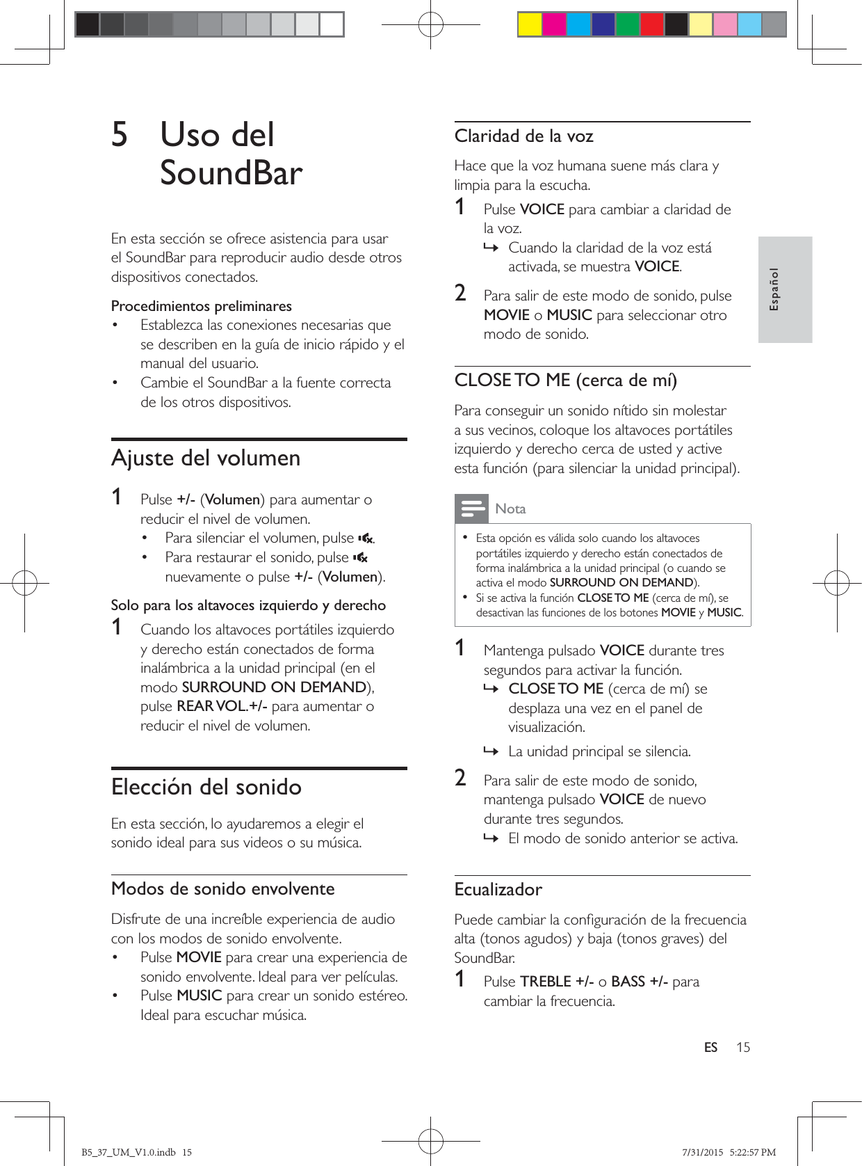 15EspañolES5 Uso del SoundBarEn esta sección se ofrece asistencia para usar el SoundBar para reproducir audio desde otros dispositivos conectados.Procedimientos preliminares•  Establezca las conexiones necesarias que se describen en la guía de inicio rápido y el manual del usuario.•  Cambie el SoundBar a la fuente correcta de los otros dispositivos.Ajuste del volumen1  Pulse +/- (Volumenreducir el nivel de volumen.•  Para silenciar el volumen, pulse  .•  Para restaurar el sonido, pulse   nuevamente o pulse +/- (VolumenSolo para los altavoces izquierdo y derecho1  Cuando los altavoces portátiles izquierdo y derecho están conectados de forma inalámbrica a la unidad principal (en el modo SURROUND ON DEMANDpulse REAR VOL.+/- para aumentar o reducir el nivel de volumen. Elección del sonidoEn esta sección, lo ayudaremos a elegir el sonido ideal para sus videos o su música.Modos de sonido envolventeDisfrute de una increíble experiencia de audio con los modos de sonido envolvente.• Pulse MOVIE para crear una experiencia de sonido envolvente. Ideal para ver películas.• Pulse MUSIC para crear un sonido estéreo. Ideal para escuchar música. Claridad de la vozHace que la voz humana suene más clara y limpia para la escucha.1  Pulse VOICE para cambiar a claridad de la voz. » Cuando la claridad de la voz está activada, se muestra VOICE.2  Para salir de este modo de sonido, pulse MOVIE o MUSIC para seleccionar otro modo de sonido.CLOSE TO ME (cerca de mí)Para conseguir un sonido nítido sin molestar a sus vecinos, coloque los altavoces portátiles izquierdo y derecho cerca de usted y active Nota • Esta opción es válida solo cuando los altavoces portátiles izquierdo y derecho están conectados de forma inalámbrica a la unidad principal (o cuando se activa el modo SURROUND ON DEMAND •Si se activa la función CLOSE TO MEdesactivan las funciones de los botones MOVIE y MUSIC.1  Mantenga pulsado VOICE durante tres segundos para activar la función. » CLOSE TO  MEdesplaza una vez en el panel de visualización. » La unidad principal se silencia.2  Para salir de este modo de sonido, mantenga pulsado VOICE de nuevo durante tres segundos.  » El modo de sonido anterior se activa.EcualizadorSoundBar.1  Pulse TREBLE +/- o BASS +/- para cambiar la frecuencia.B5_37_UM_V1.0.indb   15 7/31/2015   5:22:57 PM