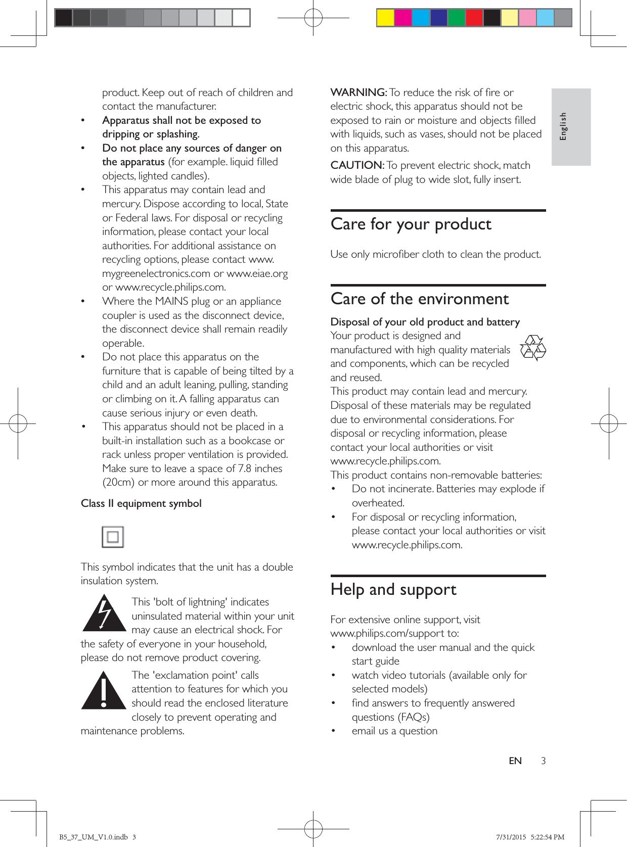 3EnglishENproduct. Keep out of reach of children and contact the manufacturer. • Apparatus shall not be exposed to dripping or splashing. • Do not place any sources of danger on the apparatus  •This apparatus may contain lead and mercury. Dispose according to local, State or Federal laws. For disposal or recycling information, please contact your local authorities. For additional assistance on recycling options, please contact www.mygreenelectronics.com or www.eiae.org or www.recycle.philips.com. •Where the MAINS plug or an appliance coupler is used as the disconnect device, the disconnect device shall remain readily operable. •Do not place this apparatus on the furniture that is capable of being tilted by a child and an adult leaning, pulling, standing or climbing on it. A falling apparatus can cause serious injury or even death.•  This apparatus should not be placed in a built-in installation such as a bookcase or rack unless proper ventilation is provided. Make sure to leave a space of 7.8 inches Class II equipment symbol This symbol indicates that the unit has a double insulation system. This &apos;bolt of lightning&apos; indicates uninsulated material within your unit may cause an electrical shock. For the safety of everyone in your household, please do not remove product covering.  The &apos;exclamation point&apos; calls attention to features for which you should read the enclosed literature closely to prevent operating and maintenance problems. WARNING:electric shock, this apparatus should not be with liquids, such as vases, should not be placed on this apparatus. CAUTION: To prevent electric shock, match wide blade of plug to wide slot, fully insert. Care for your productCare of the environmentDisposal of your old product and battery Your product is designed and manufactured with high quality materials and components, which can be recycled and reused.This product may contain lead and mercury. Disposal of these materials may be regulated due to environmental considerations. For disposal or recycling information, please contact your local authorities or visit www.recycle.philips.com.This product contains non-removable batteries:•  Do not incinerate. Batteries may explode if overheated.•  For disposal or recycling information, please contact your local authorities or visit www.recycle.philips.com.Help and supportFor extensive online support, visit www.philips.com/support to:•  download the user manual and the quick start guide•  watch video tutorials (available only for • •  email us a questionB5_37_UM_V1.0.indb   3 7/31/2015   5:22:54 PM