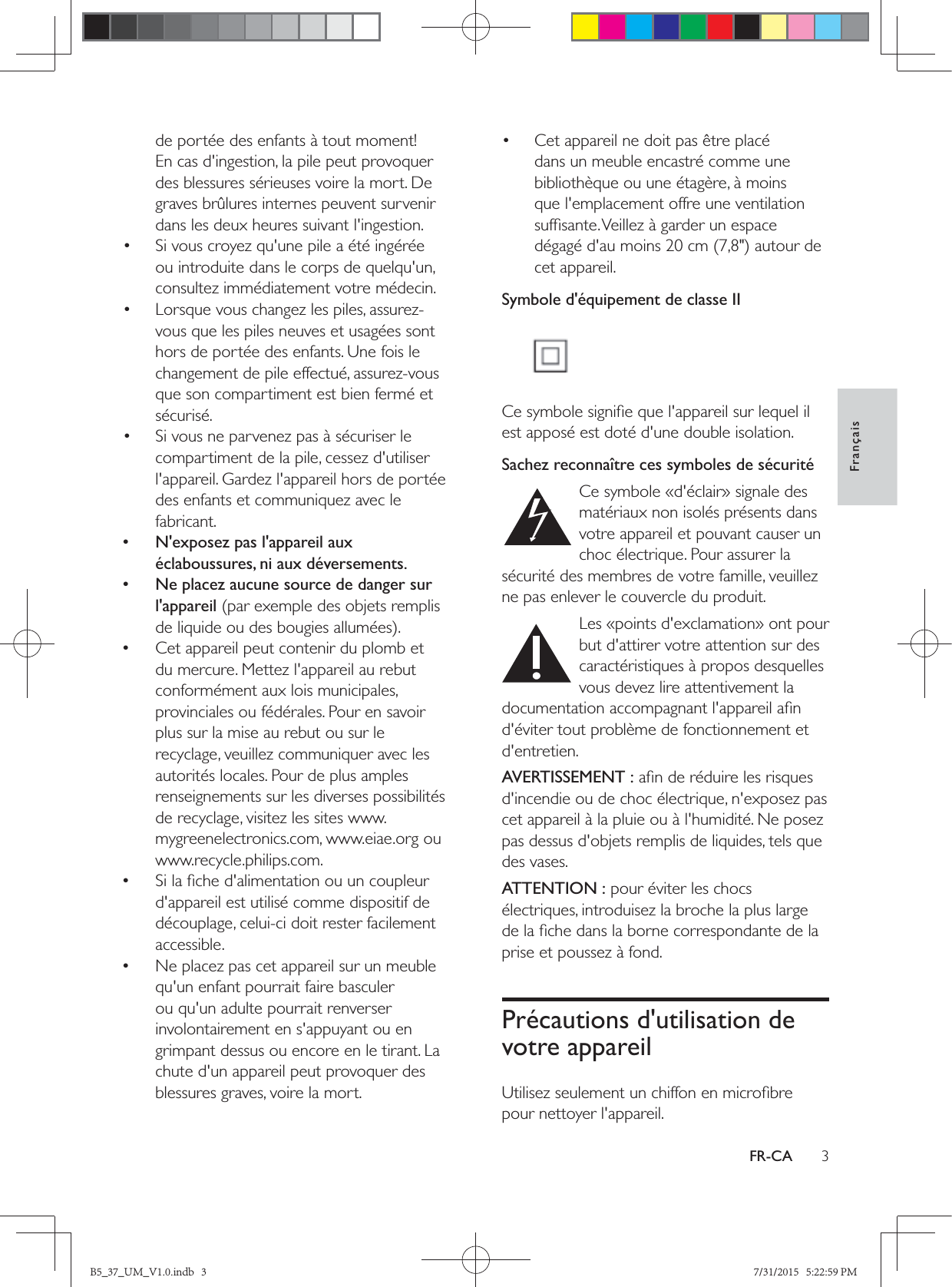 3FrançaisFR-CAde portée des enfants à tout moment! En cas d&apos;ingestion, la pile peut provoquer des blessures sérieuses voire la mort. De graves brûlures internes peuvent survenir dans les deux heures suivant l&apos;ingestion.•  Si vous croyez qu&apos;une pile a été ingérée ou introduite dans le corps de quelqu&apos;un, consultez immédiatement votre médecin.•  Lorsque vous changez les piles, assurez-vous que les piles neuves et usagées sont hors de portée des enfants. Une fois le changement de pile effectué, assurez-vous que son compartiment est bien fermé et sécurisé.•  Si vous ne parvenez pas à sécuriser le compartiment de la pile, cessez d&apos;utiliser l&apos;appareil. Gardez l&apos;appareil hors de portée des enfants et communiquez avec le fabricant. • N&apos;exposez pas l&apos;appareil aux éclaboussures, ni aux déversements. • Ne placez aucune source de danger sur l&apos;appareil (par exemple des objets remplis  •Cet appareil peut contenir du plomb et du mercure. Mettez l&apos;appareil au rebut conformément aux lois municipales, provinciales ou fédérales. Pour en savoir plus sur la mise au rebut ou sur le recyclage, veuillez communiquer avec les autorités locales. Pour de plus amples renseignements sur les diverses possibilités de recyclage, visitez les sites www.mygreenelectronics.com, www.eiae.org ou www.recycle.philips.com. •d&apos;appareil est utilisé comme dispositif de découplage, celui-ci doit rester facilement accessible. •Ne placez pas cet appareil sur un meuble qu&apos;un enfant pourrait faire basculer ou qu&apos;un adulte pourrait renverser involontairement en s&apos;appuyant ou en grimpant dessus ou encore en le tirant. La chute d&apos;un appareil peut provoquer des blessures graves, voire la mort.•  Cet appareil ne doit pas être placé dans un meuble encastré comme une bibliothèque ou une étagère, à moins que l&apos;emplacement offre une ventilation cet appareil.Symbole d&apos;équipement de classe II est apposé est doté d&apos;une double isolation.Sachez reconnaître ces symboles de sécurité  Ce symbole «d&apos;éclair» signale des matériaux non isolés présents dans votre appareil et pouvant causer un choc électrique. Pour assurer la sécurité des membres de votre famille, veuillez ne pas enlever le couvercle du produit.   Les «points d&apos;exclamation» ont pour but d&apos;attirer votre attention sur des caractéristiques à propos desquelles vous devez lire attentivement la d&apos;éviter tout problème de fonctionnement et d&apos;entretien. AVERTISSEMENT :d&apos;incendie ou de choc électrique, n&apos;exposez pas cet appareil à la pluie ou à l&apos;humidité. Ne posez pas dessus d&apos;objets remplis de liquides, tels que des vases. ATTENTION : pour éviter les chocs électriques, introduisez la broche la plus large prise et poussez à fond. Précautions d&apos;utilisation de votre appareilpour nettoyer l&apos;appareil.B5_37_UM_V1.0.indb   3 7/31/2015   5:22:59 PM