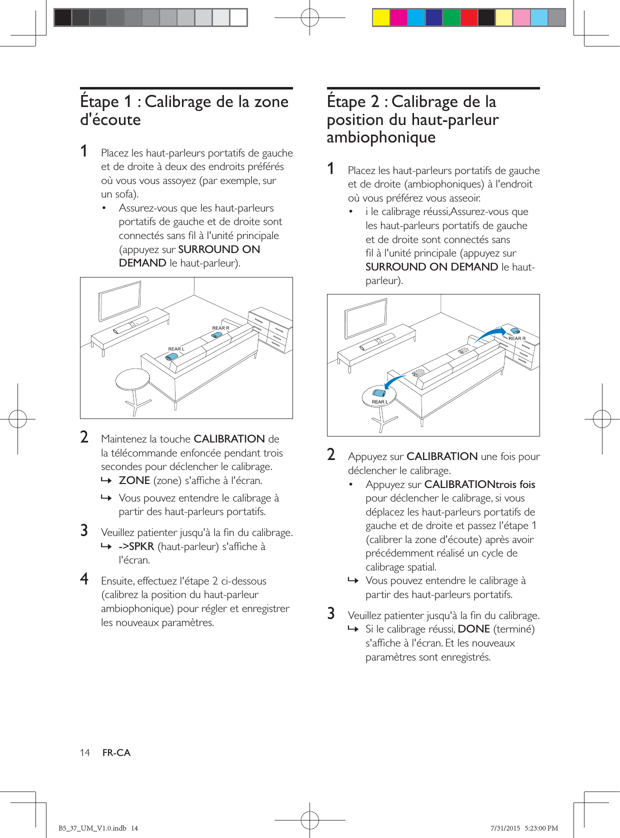 14 FR-CAÉtape 1 : Calibrage de la zone d&apos;écoute1  Placez les haut-parleurs portatifs de gauche et de droite à deux des endroits préférés où vous vous assoyez (par exemple, sur •  Assurez-vous que les haut-parleurs portatifs de gauche et de droite sont (appuyez sur SURROUND ON DEMAND  2  Maintenez la touche CALIBRATION de la télécommande enfoncée pendant trois secondes pour déclencher le calibrage. » ZONE » Vous pouvez entendre le calibrage à partir des haut-parleurs portatifs.3   » -&gt;SPKRl&apos;écran. 4  Ensuite, effectuez l&apos;étape 2 ci-dessous (calibrez la position du haut-parleur les nouveaux paramètres.Étape 2 : Calibrage de la position du haut-parleur ambiophonique1  Placez les haut-parleurs portatifs de gauche où vous préférez vous asseoir.•  i le calibrage réussi,Assurez-vous que les haut-parleurs portatifs de gauche et de droite sont connectés sans SURROUND ON DEMAND le haut-  2  Appuyez sur CALIBRATION une fois pour déclencher le calibrage.• Appuyez sur CALIBRATIONtrois fois pour déclencher le calibrage, si vous déplacez les haut-parleurs portatifs de gauche et de droite et passez l&apos;étape 1 précédemment réalisé un cycle de calibrage spatial. » Vous pouvez entendre le calibrage à partir des haut-parleurs portatifs. 3   » Si le calibrage réussi, DONEparamètres sont enregistrés.B5_37_UM_V1.0.indb   14 7/31/2015   5:23:00 PM