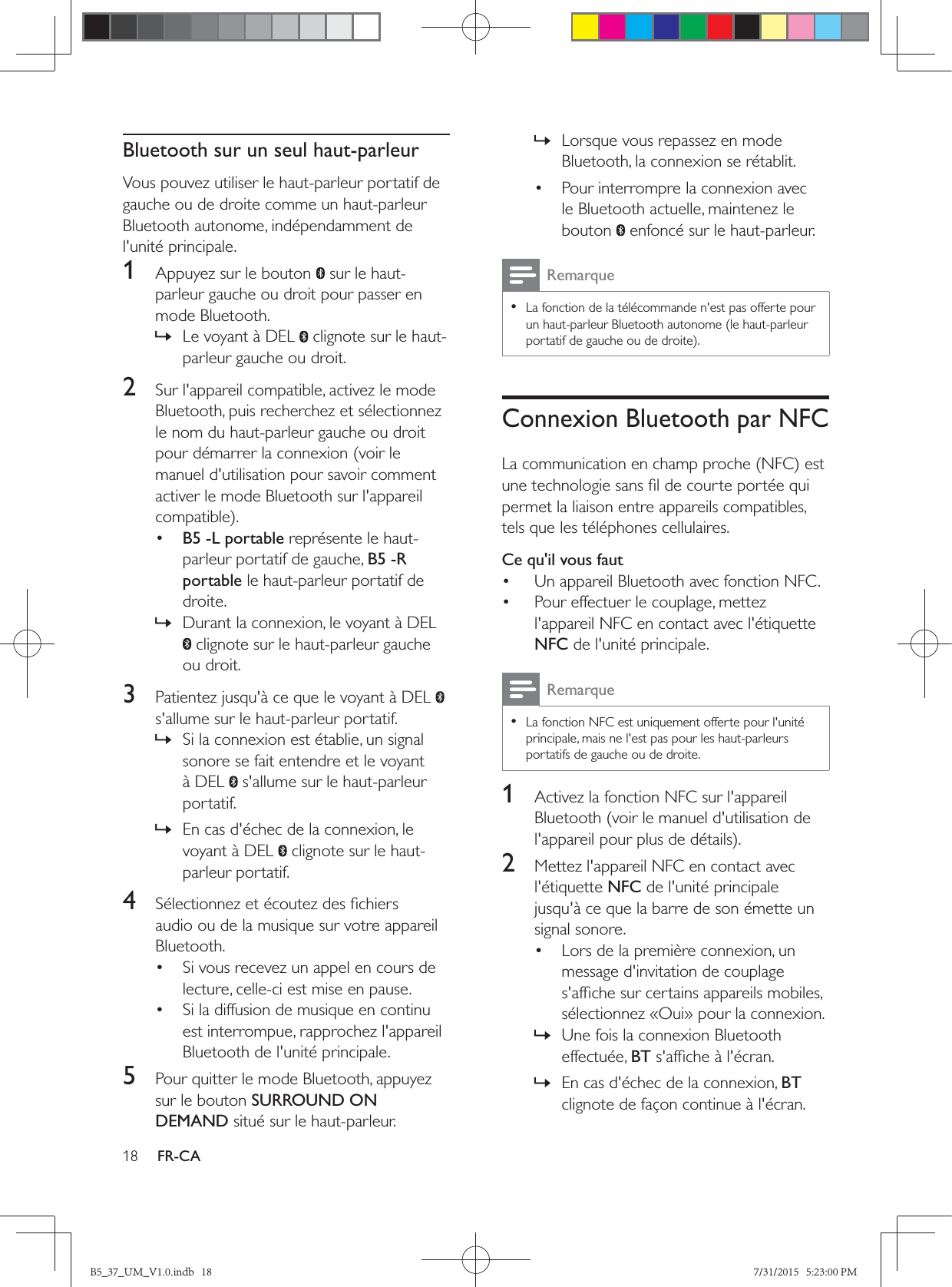 18 FR-CABluetooth sur un seul haut-parleurVous pouvez utiliser le haut-parleur portatif de gauche ou de droite comme un haut-parleur Bluetooth autonome, indépendamment de l&apos;unité principale.1  Appuyez sur le bouton   sur le haut-parleur gauche ou droit pour passer en mode Bluetooth. » Le voyant à DEL   clignote sur le haut-parleur gauche ou droit.2  Sur l&apos;appareil compatible, activez le mode Bluetooth, puis recherchez et sélectionnez le nom du haut-parleur gauche ou droit pour démarrer la connexion (voir le manuel d&apos;utilisation pour savoir comment activer le mode Bluetooth sur l&apos;appareil •  B5 -L portable représente le haut-parleur portatif de gauche, B5 -R portable le haut-parleur portatif de droite. » Durant la connexion, le voyant à DEL  clignote sur le haut-parleur gauche ou droit.3  Patientez jusqu&apos;à ce que le voyant à DEL   s&apos;allume sur le haut-parleur portatif. » Si la connexion est établie, un signal sonore se fait entendre et le voyant à DEL   s&apos;allume sur le haut-parleur portatif. » En cas d&apos;échec de la connexion, le voyant à DEL   clignote sur le haut-parleur portatif.4  audio ou de la musique sur votre appareil Bluetooth.•  Si vous recevez un appel en cours de lecture, celle-ci est mise en pause. •  Si la diffusion de musique en continu est interrompue, rapprochez l&apos;appareil Bluetooth de l&apos;unité principale.5  Pour quitter le mode Bluetooth, appuyez sur le bouton SURROUND ON DEMAND situé sur le haut-parleur. » Lorsque vous repassez en mode Bluetooth, la connexion se rétablit.•  Pour interrompre la connexion avec le Bluetooth actuelle, maintenez le bouton   enfoncé sur le haut-parleur.Remarque • La fonction de la télécommande n&apos;est pas offerte pour un haut-parleur Bluetooth autonome (le haut-parleur Connexion Bluetooth par NFCpermet la liaison entre appareils compatibles, tels que les téléphones cellulaires.Ce qu&apos;il vous faut•  Un appareil Bluetooth avec fonction NFC.•  Pour effectuer le couplage, mettez l&apos;appareil NFC en contact avec l&apos;étiquette NFC de l&apos;unité principale.Remarque • La fonction NFC est uniquement offerte pour l&apos;unité principale, mais ne l&apos;est pas pour les haut-parleurs portatifs de gauche ou de droite.1  Activez la fonction NFC sur l&apos;appareil Bluetooth (voir le manuel d&apos;utilisation de 2  Mettez l&apos;appareil NFC en contact avec l&apos;étiquette NFC de l&apos;unité principale jusqu&apos;à ce que la barre de son émette un signal sonore.•  Lors de la première connexion, un message d&apos;invitation de couplage sélectionnez «Oui» pour la connexion. » Une fois la connexion Bluetooth effectuée, BT » En cas d&apos;échec de la connexion, BT clignote de façon continue à l&apos;écran.B5_37_UM_V1.0.indb   18 7/31/2015   5:23:00 PM