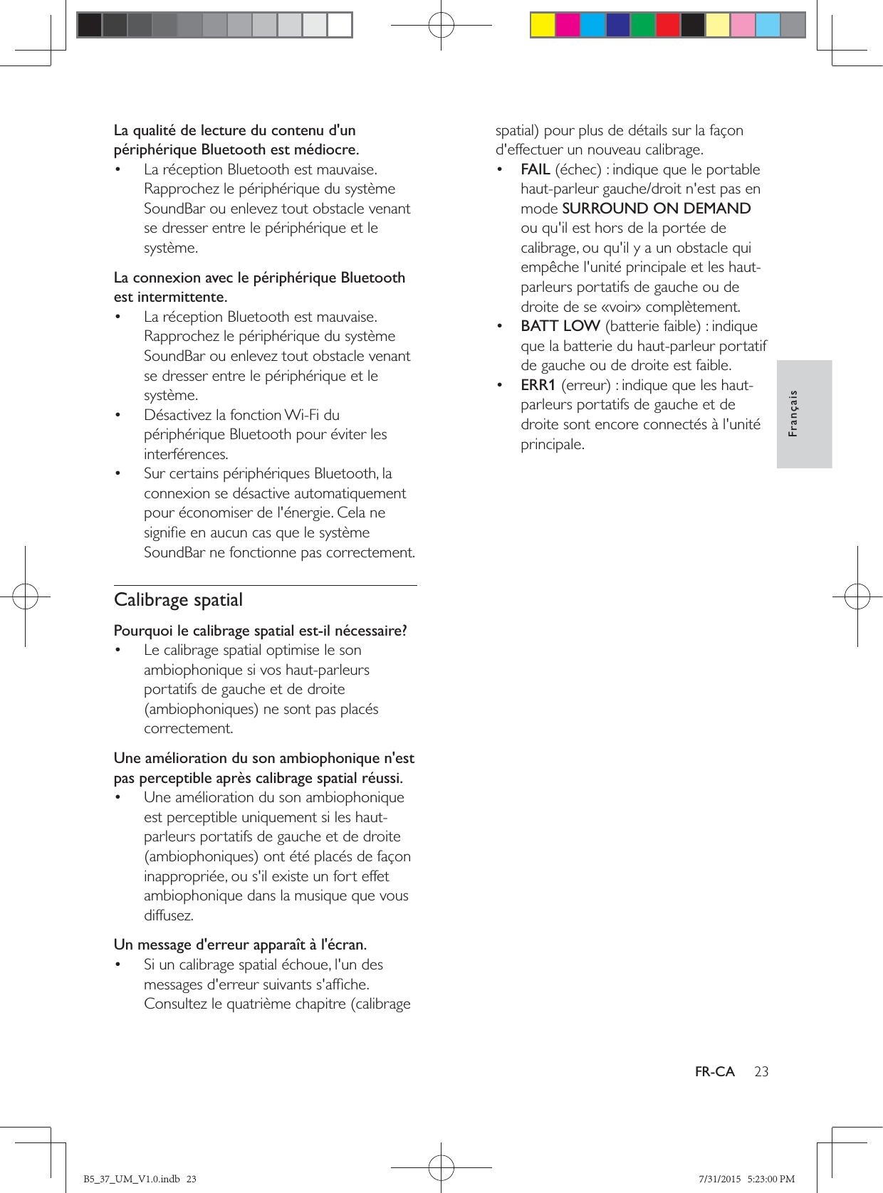 23FrançaisFR-CALa qualité de lecture du contenu d&apos;un périphérique Bluetooth est médiocre.•  La réception Bluetooth est mauvaise. Rapprochez le périphérique du système SoundBar ou enlevez tout obstacle venant se dresser entre le périphérique et le système.La connexion avec le périphérique Bluetooth est intermittente.•  La réception Bluetooth est mauvaise. Rapprochez le périphérique du système SoundBar ou enlevez tout obstacle venant se dresser entre le périphérique et le système.•  Désactivez la fonction Wi-Fi du périphérique Bluetooth pour éviter les interférences.•  Sur certains périphériques Bluetooth, la connexion se désactive automatiquement pour économiser de l&apos;énergie. Cela ne SoundBar ne fonctionne pas correctement.Calibrage spatialPourquoi le calibrage spatial est-il nécessaire?•  Le calibrage spatial optimise le son ambiophonique si vos haut-parleurs portatifs de gauche et de droite correctement.Une amélioration du son ambiophonique n&apos;est pas perceptible après calibrage spatial réussi.•  Une amélioration du son ambiophonique est perceptible uniquement si les haut-parleurs portatifs de gauche et de droite inappropriée, ou s&apos;il existe un fort effet ambiophonique dans la musique que vous diffusez.Un message d&apos;erreur apparaît à l&apos;écran.•  Si un calibrage spatial échoue, l&apos;un des Consultez le quatrième chapitre (calibrage d&apos;effectuer un nouveau calibrage.•  FAILhaut-parleur gauche/droit n&apos;est pas en mode SURROUND ON DEMAND ou qu&apos;il est hors de la portée de calibrage, ou qu&apos;il y a un obstacle qui empêche l&apos;unité principale et les haut-parleurs portatifs de gauche ou de droite de se «voir» complètement.•  BATT LOWque la batterie du haut-parleur portatif de gauche ou de droite est faible.•  ERR1parleurs portatifs de gauche et de droite sont encore connectés à l&apos;unité principale.B5_37_UM_V1.0.indb   23 7/31/2015   5:23:00 PM