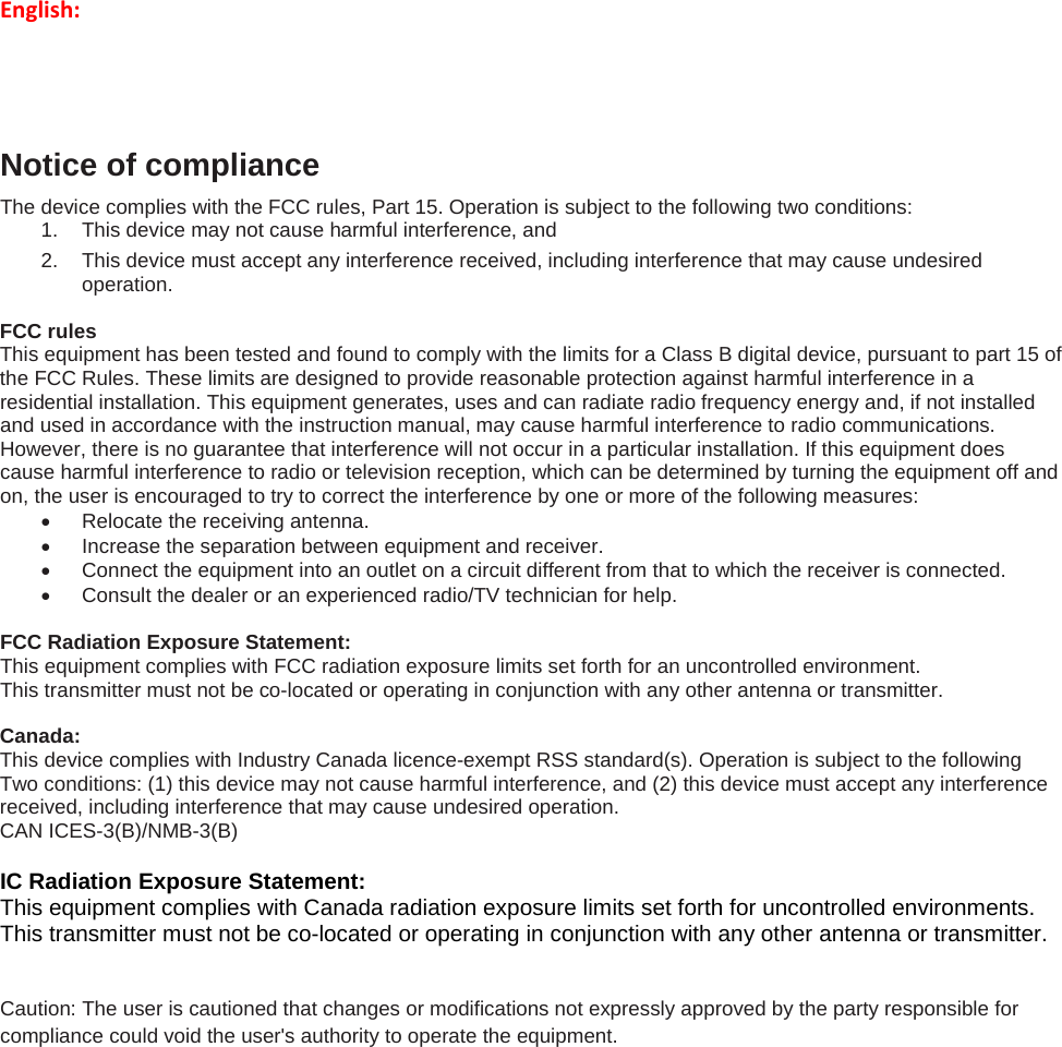 English:   Notice of compliance The device complies with the FCC rules, Part 15. Operation is subject to the following two conditions: 1. This device may not cause harmful interference, and 2. This device must accept any interference received, including interference that may cause undesired operation.  FCC rules This equipment has been tested and found to comply with the limits for a Class B digital device, pursuant to part 15 of the FCC Rules. These limits are designed to provide reasonable protection against harmful interference in a residential installation. This equipment generates, uses and can radiate radio frequency energy and, if not installed and used in accordance with the instruction manual, may cause harmful interference to radio communications. However, there is no guarantee that interference will not occur in a particular installation. If this equipment does cause harmful interference to radio or television reception, which can be determined by turning the equipment off and on, the user is encouraged to try to correct the interference by one or more of the following measures: • Relocate the receiving antenna. • Increase the separation between equipment and receiver. • Connect the equipment into an outlet on a circuit different from that to which the receiver is connected. • Consult the dealer or an experienced radio/TV technician for help.  FCC Radiation Exposure Statement: This equipment complies with FCC radiation exposure limits set forth for an uncontrolled environment.  This transmitter must not be co-located or operating in conjunction with any other antenna or transmitter.  Canada:  This device complies with Industry Canada licence-exempt RSS standard(s). Operation is subject to the following Two conditions: (1) this device may not cause harmful interference, and (2) this device must accept any interference received, including interference that may cause undesired operation. CAN ICES-3(B)/NMB-3(B)     IC Radiation Exposure Statement: This equipment complies with Canada radiation exposure limits set forth for uncontrolled environments.  This transmitter must not be co-located or operating in conjunction with any other antenna or transmitter.  Caution: The user is cautioned that changes or modifications not expressly approved by the party responsible for compliance could void the user&apos;s authority to operate the equipment.         