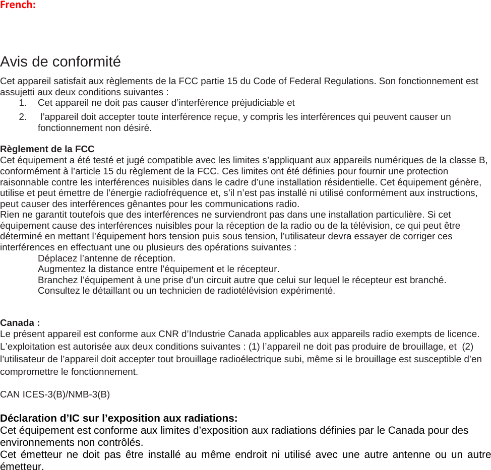 French:  Avis de conformité Cet appareil satisfait aux règlements de la FCC partie 15 du Code of Federal Regulations. Son fonctionnement est assujetti aux deux conditions suivantes : 1. Cet appareil ne doit pas causer d’interférence préjudiciable et 2.   l’appareil doit accepter toute interférence reçue, y compris les interférences qui peuvent causer un fonctionnement non désiré.  Règlement de la FCC Cet équipement a été testé et jugé compatible avec les limites s’appliquant aux appareils numériques de la classe B, conformément à l’article 15 du règlement de la FCC. Ces limites ont été définies pour fournir une protection raisonnable contre les interférences nuisibles dans le cadre d’une installation résidentielle. Cet équipement génère, utilise et peut émettre de l’énergie radiofréquence et, s’il n’est pas installé ni utilisé conformément aux instructions, peut causer des interférences gênantes pour les communications radio. Rien ne garantit toutefois que des interférences ne surviendront pas dans une installation particulière. Si cet équipement cause des interférences nuisibles pour la réception de la radio ou de la télévision, ce qui peut être déterminé en mettant l’équipement hors tension puis sous tension, l’utilisateur devra essayer de corriger ces interférences en effectuant une ou plusieurs des opérations suivantes :  Déplacez l’antenne de réception.  Augmentez la distance entre l’équipement et le récepteur.  Branchez l’équipement à une prise d’un circuit autre que celui sur lequel le récepteur est branché.  Consultez le détaillant ou un technicien de radiotélévision expérimenté.   Canada :  Le présent appareil est conforme aux CNR d’Industrie Canada applicables aux appareils radio exempts de licence. L’exploitation est autorisée aux deux conditions suivantes : (1) l’appareil ne doit pas produire de brouillage, et  (2) l’utilisateur de l’appareil doit accepter tout brouillage radioélectrique subi, même si le brouillage est susceptible d’en compromettre le fonctionnement. CAN ICES-3(B)/NMB-3(B)     Déclaration d’IC sur l’exposition aux radiations: Cet équipement est conforme aux limites d’exposition aux radiations définies par le Canada pour des environnements non contrôlés. Cet émetteur ne doit pas être installé au même endroit ni utilisé avec une autre antenne ou un autre émetteur.       