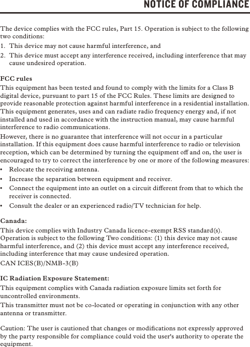 NOTICE OF COMPLIANCEThe device complies with the FCC rules, Part 15. Operation is subject to the following two conditions:1.  This device may not cause harmful interference, and2.  This device must accept any interference received, including interference that may cause undesired operation.FCC rulesThis equipment has been tested and found to comply with the limits for a Class B digital device, pursuant to part 15 of the FCC Rules. These limits are designed to provide reasonable protection against harmful interference in a residential installation. This equipment generates, uses and can radiate radio frequency energy and, if not installed and used in accordance with the instruction manual, may cause harmful interference to radio communications.However, there is no guarantee that interference will not occur in a particular installation. If this equipment does cause harmful interference to radio or television reception, which can be determined by turning the equipment o and on, the user is encouraged to try to correct the interference by one or more of the following measures:•  Relocate the receiving antenna.•  Increase the separation between equipment and receiver.•  Connect the equipment into an outlet on a circuit dierent from that to which the receiver is connected.•  Consult the dealer or an experienced radio/TV technician for help.Canada: This device complies with Industry Canada licence-exempt RSS standard(s). Operation is subject to the following Two conditions: (1) this device may not cause harmful interference, and (2) this device must accept any interference received, including interference that may cause undesired operation.CAN ICES(B)/NMB-3(B)    IC Radiation Exposure Statement:This equipment complies with Canada radiation exposure limits set forth for uncontrolled environments. This transmitter must not be co-located or operating in conjunction with any other antenna or transmitter.Caution: The user is cautioned that changes or modiﬁcations not expressly approved by the party responsible for compliance could void the user&apos;s authority to operate the equipment.